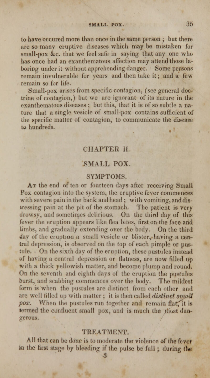 to have occured more than once in the same person ; but there are so many eruptive diseases which m:iy be mistaken for small-pox &c. that we feel safe in saying that any one who has once had an exanthematous affection may attend those la- boring under it without apprehending danger. Some persons remain invulnerable for years and then take it; and a few remain so for life. Small-pox arises from specific contagion, (see general doc- trine of contagion,) but we are ignorant of its nature in the exanthematous diseases ; but this, that it is of so subtle a na- ture that a single vesicle of small-pox contains sufficient of the specific matter of contagion, to communicate the disease u> hundreds. CHAPTER If. SMALL POX. SYMPTOMS. At the end of ten or fourteen days after receiving Small Pox contagion into the system, the eruptive fever commences with severe pain in the back and head ; with vomiting, and dis- tressing pain at the pit of the stomach. The patient is very- drowsy, and sometimes delirious. On the third day of this fever the eruption appears like flea bites, first on the face and lirnbs, and gradually extending over the body. On the third day of the eruption a small vesicle or blister,.having a cen- tral depression, is observed on the top of each pimple or pus- tule. On the sixth day of the eruption, these pustules instead of having a central depression or flatness, are now fdled up with a thick yellowish matter, and become plump and round. On the seventh and eighth days of the eruption the pustules burst, and scabbing commences over the body. The mildest form is when the pustules are distinct from each other and are well filled up with matter; it is then called distinct smatt pox. When the pustules run together and remain flafflt is termed the confluent small pox, and is much the most dan- gerous. / TREATMENT. All that can be done is to moderate the violence of the fever in the first stage by bleeding if the pulse ba full; during the 3