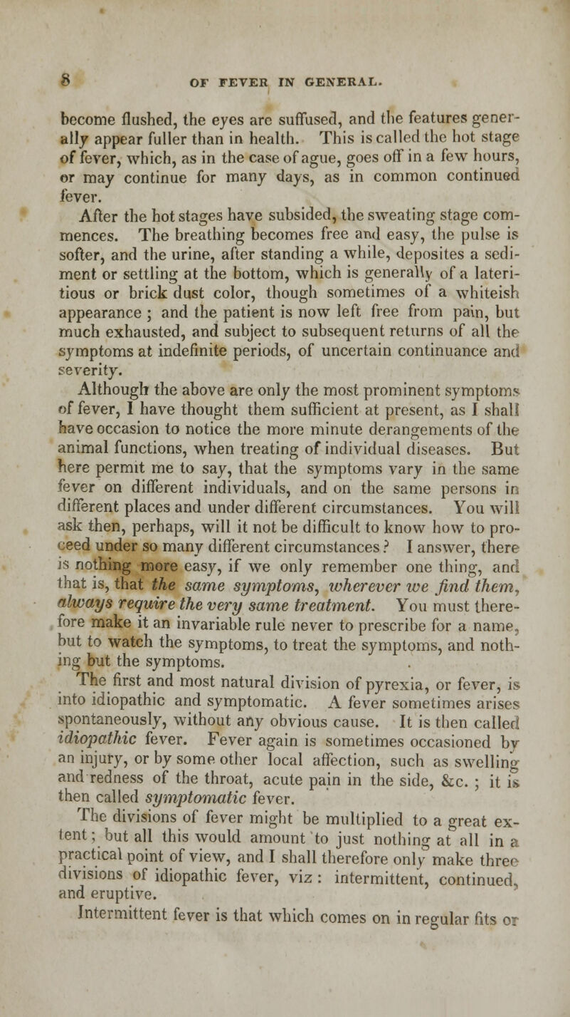 become flushed, the eyes arc suffused, and the features gener- ally appear fuller than in health. This is called the hot stage of fever, which, as in the case of ague, goes off in a few hours, or may continue for many days, as in common continued fever. After the hot stages have subsided, the sweating stage com- mences. The breathing becomes free and easy, the pulse is softer, and the urine, after standing a while, deposites a sedi- ment or settling at the bottom, which is generally of a lateri- tious or brick dust color, though sometimes of a whiteish appearance ; and the patient is now left free from pain, but much exhausted, and subject to subsequent returns of all the symptoms at indefinite periods, of uncertain continuance and severity. Although the above are only the most prominent symptoms of fever, I have thought them sufficient at present, as I shall have occasion to notice the more minute derangements of the animal functions, when treating of individual diseases. But here permit me to say, that the symptoms vary in the same fever on different individuals, and on the same persons in different places and under different circumstances. You will ask then, perhaps, will it not be difficult to know how to pro- ceed under so many different circumstances ? I answer, there is nothing more easy, if we only remember one thing, and that is, that the same symptoms, wherever we find them, always require the very same treatment. You must there- fore make it an invariable rule never to prescribe for a name, but to watch the symptoms, to treat the symptoms, and noth- ing but the symptoms. The first and most natural division of pyrexia, or fever, is into idiopathic and symptomatic. A fever sometimes arises spontaneously, without any obvious cause. It is then called idiopathic fever. Fever again is sometimes occasioned bv an injury, or by some other local affection, such as swelling and redness of the throat, acute pain in the side, &c. ; it is then called symptomatic fever. The divisions of fever might be multiplied to a great ex- tent; but all this would amount to just nothing at all in a practical point of view, and I shall therefore only make three divisions of idiopathic fever, viz : intermittent, continued, and eruptive. Intermittent fever is that which comes on in regular fits or