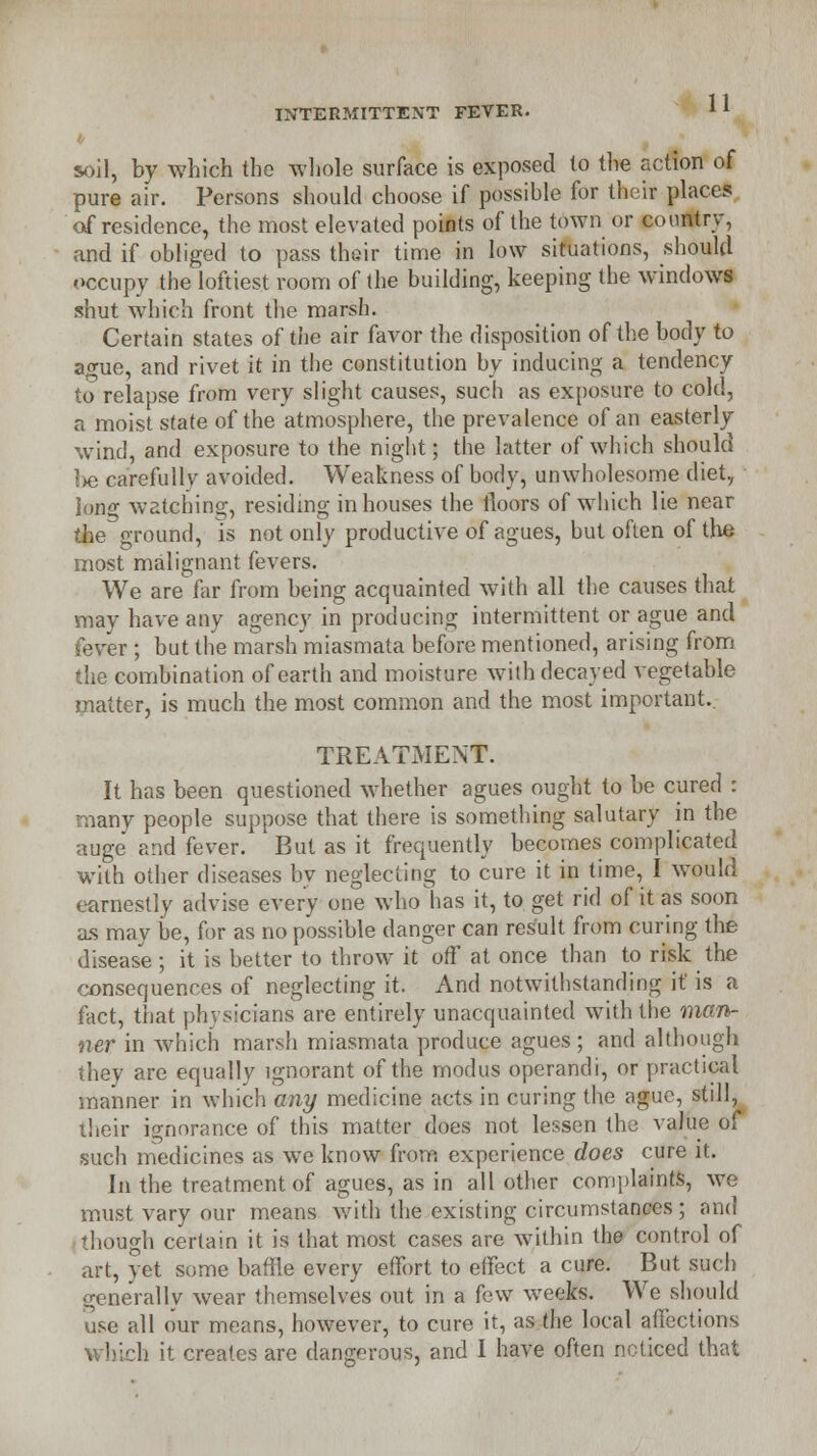 soil, by which the whole surface is exposed to the action of pure air. Persons should choose if possible for their places of residence, the most elevated points of the town or country, and if obliged to pass their time in low situations, should occupy the loftiest room of the building, keeping the windows shut which front the marsh. Certain states of the air favor the disposition of the body to ao-ue, and rivet it in the constitution by inducing a tendency to relapse from very slight causes, such as exposure to cold, a moist state of the atmosphere, the prevalence of an easterly wind, and exposure to the night; the latter of which should be carefully avoided. Weakness of body, unwholesome diet, long watching, residing in houses the floors of which lie near the ground, is not only productive of agues, but often of the most malignant fevers. We are far from being acquainted with all the causes that may have any agency in producing intermittent or ague and fever ; but the marsh miasmata before mentioned, arising from the combination of earth and moisture with decayed vegetable matter, is much the most common and the most important. TREATMENT. It has been questioned whether agues ought to be cured : many people suppose that there is something salutary in the auge and fever. But as it frequently becomes complicated with other diseases by neglecting to cure it in time, I would earnestly advise every one who has it, to get rid of it as soon as may be, for as no possible danger can result from curing the disease ; it is better to throw it off at once than to risk the consequences of neglecting it. And notwithstanding it is a fact, that physicians are entirely unacquainted with the man- ner in which marsh miasmata produce agues; and although they are equally ignorant of the modus operandi, or practical manner in which any medicine acts in curing the ague, still, their ignorance of this matter does not lessen the value of such medicines as wTe know from experience does cure it. In the treatment of agues, as in all other complaints, we must vary our means with the existing circumstances ; and though certain it is that most cases are within the control of art, yet some baffle every effort to effect a cure. But such generally wear themselves out in a few weeks. We should use all our means, however, to cure it, as the local affections h it creates are dangerous, and I have often noticed that