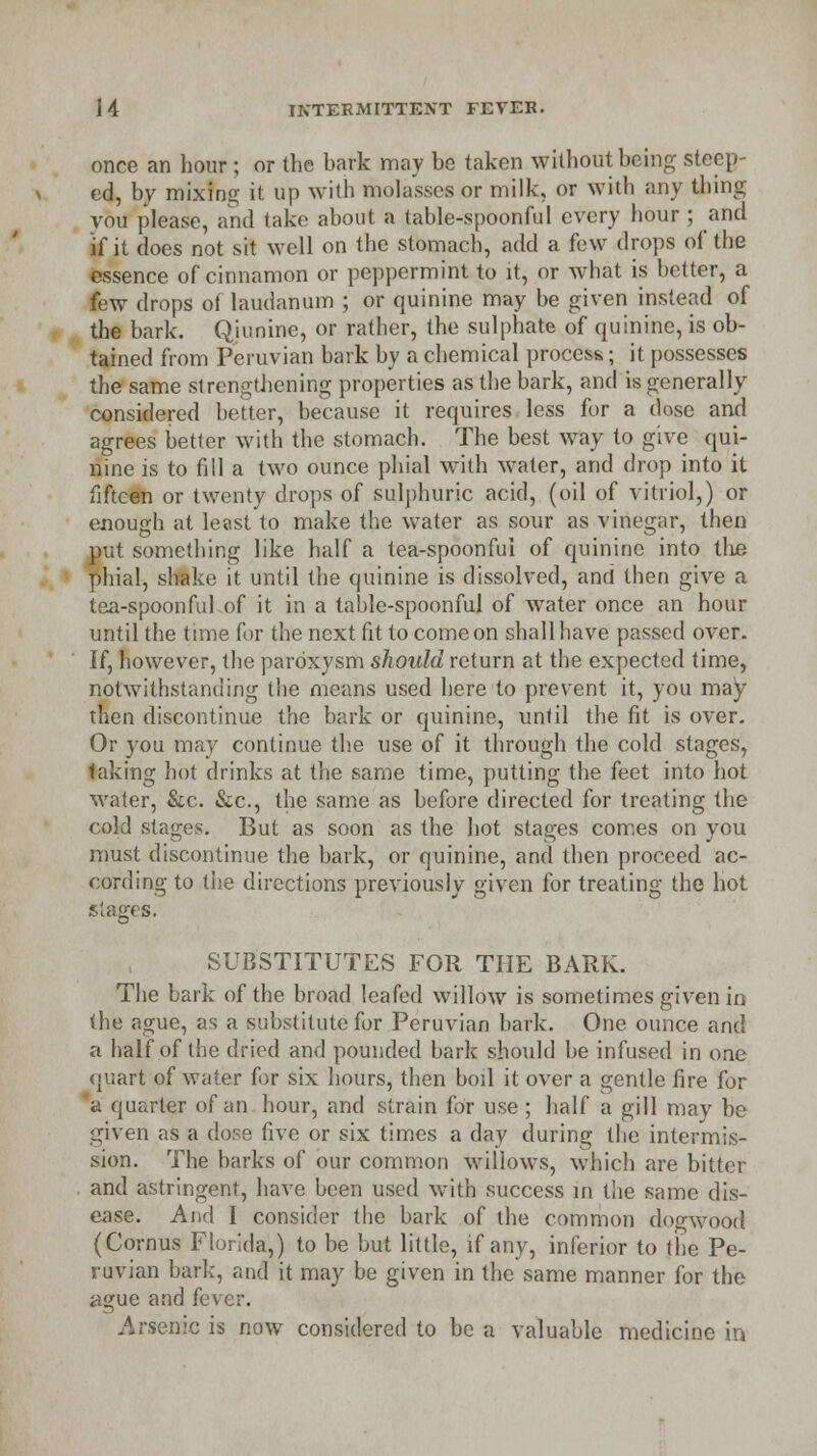 once an hour ; or the bark may be taken without being steep- ed, by mixing it up with molasses or milk, or with any thing vou please, and take about a table-spoonful every hour ; and if it does not sit well on the stomach, add a few drops of the essence of cinnamon or peppermint to it, or what is better, a few drops ot laudanum ; or quinine may be given instead of the bark. Qiunine, or rather, the sulphate of quinine, is ob- tained from Peruvian bark by a chemical process; it possesses the same strengthening properties as the bark, and is generally considered better, because it requires less for a dose and agrees better with the stomach. The best way to give qui- nine is to fill a two ounce phial with water, and drop into it fifteen or twenty drops of sulphuric acid, (oil of vitriol,) or enough at least to make the water as sour as vinegar, then put something like half a tea-spoonfui of quinine into the phial, shako it until the quinine is dissolved, and then give a tea-spoonful of it in a table-spoonful of water once an hour until the time for the next fit to come on shall have passed over. If, however, the paroxysm should return at the expected time, notwithstanding the means used here to prevent it, you may then discontinue the bark or quinine, until the fit is over. Or you may continue the use of it through the cold stages, taking hot drinks at the same time, putting the feet into hot water, &c. &c, the same as before directed for treating the cold stages. But as soon as the hot stages comes on you must discontinue the bark, or quinine, and then proceed ac- cording to the directions previously given for treating the hot stages. SUBSTITUTES FOR THE BARK. The bark of the broad leafed willow is sometimes given in the ague, as a substitute for Peruvian bark. One ounce and a half of the dried and pounded bark should be infused in one quart of water for six hours, then boil it over a gentle fire for a quarter of an hour, and strain for use ; half a gill may be given as a dose five or six times a day during the intermis- sion. The barks of our common willows, which are bitter and astringent, have been used with success in the same dis- ease. And I consider the bark of the common dogwood (Cornus Florida,) to be but little, if any, inferior to the Pe- ruvian bark, and it may be given in the same manner for the ague and fever. Arsenic is now considered to be a valuable medicine in