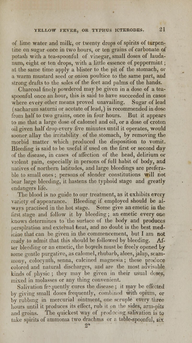 of lime water and milk, or twenty drops of spirits of turpen- tine on sugar once in two hours, or ten grains of carbonate of potash with a tea-spoonful of vinegar, small doses of lauda- num, eight or ten drops, with a little essence of peppermint; at the same time apply a blister to the pit of the stomach, or a warm mustard seed or onion poultice to the same part, and strong drafts to the soles of the feet and palms of the hands. Charcoal finely powdered may be given in a dose of a tea- spoonful once an hour, this is said to have succeeded in cases where every other means proved unavailing. Sugar of lead (sacharum saturni or acetate of lead,) is recommended in dose from half to two grains, once in four hours. But it appears to me that a large dose of calomel and oil, or a dose of croton oil given half drop every five minutes until it operates, would sooner allay the irritability of the stomach, by removing the morbid matter which produced the disposition to vomit. Bleeding is said to be useful if used on the first or second day of the disease, in cases of affection of the head, delirium or violent pain, especially in persons of full habit of body, and natives of northern latitudes, and large bleedings are prefera- ble to small ones ; persons of slender constitutions will not bear large bleeding, it hastens the typhoid stage and greatly endangers life. The blood is no guide to our treatment, as it exhibits every variety of appearance. Bleeding if employed should be al- ways practised in the hot stage. Some give an emetic in the first stage and follow it by bleeding; an emetic every one knows determines to the surlace of the body and produces perspiration and external heat, and no doubt is the best med- icine that can be given in the commencement, but I am not ready to admit that this should be followed by bleeding. Af- ter bleeding or an emetic, the bowels must be freely opened by some gentle purgative, as calomel, rhubarb, aloes, jalap, scam- mony, colocynth, senna, calcined magnesia; these procuce colored and natural discharges, and are the most advisable kinds of physic ; they may be given in their usual doses, mixed in molasses or any thing convenient. Salivation frequently cures the disease ; it may be effected by living small doses frequently, combined with opium, or by rubbing in mercurial ointment, one scruple every three hours until it produces its effect, rub it pn the sides, arm-pits and groins. The quickest way of producing salivation is to lake spirits of ammonia two drachms or a table-spoonful, six 2*