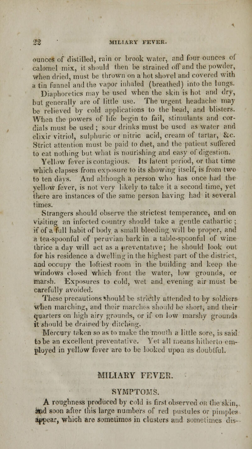 ounces of distilled, rain or brook water, and four ounces of calomel mix, it should then he strained off and the powder, when dried, must be thrown on a hot shovel and covered with a tin funnel and the vapor inhaled (breathed) into the lungs. Diaphoretics may be used when the skin is hot and dry, but generally are of little use. The urgent headache may be relieved'by cold applications to the head, and blisters. When the powers of life begin to fail, stimulants and cor- dials must be used ; sour drinks must be used as water and elixir vitriol, sulphuric or nitric acid, cream of tartar, &c. Strict attention must he paid to diet, and the patient suffered to eat nothing but what is nourishing and easy of digestion. Yellow fever is contagious. Its latent period, or that time which elapses from exposure to its showing itself, is from two to ten days. And although a person who has once had the yellow fever, is not very likely to take it a second time, yet there are instances of the same person having had it several times. Strangers should observe the strictest temperance, and on visiting an infected country should take a gentle cathartic ; if of a full habit of body a small bleeding will be proper, and a tea-spoonful of peruvian bark in a table-spoonful of wine thrice a day will act as a preventative; he should look out for his residence a dwelling in the highest part of the district, and occupy the loftiest room in the building and keep the windows closed which front the water, low grounds, or marsh. Exposures to cold, wet and evening air must be carefully avoided. These precautions should be strictly attended to by soldiers when marching, and their marches should be short, and their quarters on high airy grounds, or if on low marshy grounds it should be drained by ditching. Mercury taken so as to make the 'mouth a little sore, is said to be an excellent preventative. Yet all means hitherto em- ployed in yellow fever are to be looked upon as doubtful. MILIARY FEVER. SYMPTOMS. A roughness produced by cold is first observed <n\ the skin, kid soon after this large numbers of red pustules or pimples appear, which are sometimes in clusters and sometimes dis-