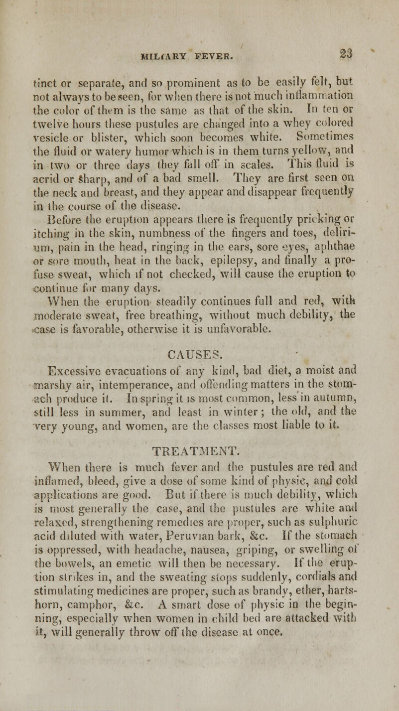 tinct or separate, and so prominent as to be easily felt, but not always to be seen, for when there is not much inflammation the color of them is the same as that of the skin. In ten or twelve hours these pustules are changed into a whey colored vesicle or blister, which soon becomes white. Sometimes the fluid or watery humor which is in them turns yellow, and in two or three days they fall off in scales. This fluid is acrid or sharp, and of a bad smell. They are first seen on the neck and breast, and they appear and disappear frequently in the course of the disease. Before the eruption appears there is frequently pricking or itching in the skin, numbness of the fingers and toes, deliri- um, pain in the head, ringing in the ears, sore eyes, aphthae or sore mouth, heat in the back, epilepsy, and finally a pro- fuse sweat, which if not checked, will cause the eruption to continue for many days. When the eruption steadily continues full and red, with moderate sweat, free breathing, without much debility, the case is favorable, otherwise it is unfavorable. CAUSES. Excessive evacuations of any kind, bad diet, a moist and marshy air, intemperance, and offending matters in the stom- ach produce it. In spring it is most common, less'in autumn, still less in summer, and least in winter; the old, and the very young, and women, are the classes most liable to it. TREATMENT. When there is much fever and the pustules are red and inflamed, bleed, give a dose of some kind of physic, and cold applications are good. But if there is much debility, which is most generally the case, and the pustules are white and relaxed, strengthening remedies are proper, such as sulphuric acid diluted with water, Peruvian bark, &c. If the stomach is oppressed, with headache, nausea, griping, or swelling of the bowels, an emetic will then be necessary. If the erup- tion strikes in, and the sweating stops suddenly, cordials and stimulating medicines are proper, such as brandy, ether, harts- horn, camphor, &c. A smart dose of physic in the begin- ning, especially when women in child bed are attacked with it, will generally throw off the disease at once.