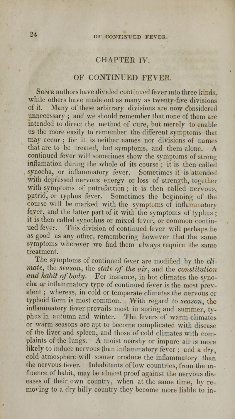 CHAPTER IV. OF CONTINUED FEVER. Some authors have divided continued fever into three kinds, while others have made out as many as twenty-five divisions of it. Many of these arbitrary divisions are now considered unnecessary ; and we should remember that none of them are intended to direct the method of cure, but merely to enable us the more easily to remember the different symptoms that may occur ; for it is neither names nor divisions of names that are to be treated, but symptoms, and them alone. A continued fever will sometimes show the symptoms of strong inflamation during the whole of its course ; it is then called synocha, or inflammatory fever. Sometimes it is attended with depressed nervous energy or loss of strength, together with symptoms of putrefaction ; it is then called nervous, putrid, or typhus fever. Sometimes the beginning of the course will be marked with the symptoms of inflammatory fever, and the latter part of it with the symptoms of typhus'; it is then called synochus or mixed fever, or common contin- ued fever. This division of continued fever will perhaps be as good as any other, remembering however that the same symptoms wherever we find them always require the same treatment. The symptoms of continued fever arc modified by the cli- mate, the season, the state of the air, and the constitution and habit of body. For instance, in hot climates the syno- cha or inflammatory type of continued fever is the most prev- alent ; whereas, in cold or temperate climates the nervous or typhoid form is most common. With regard to season, the inflammatory fever prevails most in spring and summer, ty- phus in autumn and winter. The fevers of warm climates or warm seasons are apt to become complicated with disease of the liver and spleen, and those of cold climates with com- plaints of the lungs. A moist marshy or impure air is more likely to induce nervous than inflammatory fever ; and a dry, cold atmosphere will sooner produce the inflammatory than the nervous fever. Inhabitants of low countries, from the in- fluence of habit, may be almost proof against the nervous dis- eases of their own country, when at the same time, by re- moving to a dry hilly country they become more liable to in-