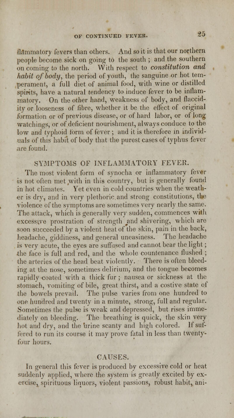fl.lmmatory fevers than others. And so it is that our northern people become sick on going to the south ; and the southern on coming to the north. With respect to constitution and habit of body, the period of youth, the sanguine or hot tem- perament, a full diet of animal food, with wine or distilled spirits, have a natural tendency to induce fever to be inflam- matory. On the other hand, weakness of body, and flaccid- ity or looseness of fibre, whether it be the effect of original formation or of previous disease, or of hard labor, or of long watchings, or of deficient nourishment, always conduce to the low and typhoid ibrm of fever ; and it is therefore in individ- uals of this habit of body that the purest cases of typhus fever are found. SYMPTOMS OF INFLAMMATORY FEVER. The most violent form of synocha or inflammatory fever is not often met .with in this country, but is generally found in hot climates. Yet even in cold countries when the weath- er is dry, and in very plethoric.and strong constitutions, the violence of the symptoms are sometimes very nearly the same. The attack, which is generally very sudden, commences with excessive prostration of strength and shivering, which are soon succeeded by a violent heat of the skin, pain in the back, headache, giddiness, and general uneasiness. The headache is very acute, the eyes are suffused and cannot bear the light; the face is full and red, and the whole countenance flushed ; the arteries of the head beat violently. There is often bleed- ing at the nose, sometimes delirium, and the tongue becomes rapidly coated with a thick fur ; nausea or sickness at the stomach, vomiting of bile, great thirst, and a costive state of the bowels prevail. The pulse varies from one hundred to one hundred and twenty in a minute, strong, full and regular. Sometimes the pulse is weak and depressed, but rises imme- diately on bleeding. The breathing is quick, the skin very hot and dry, and the urine scanty and higli colored. If suf- fered to run its course it may prove fatal in less than twenty- four hours. CAUSES. In general this fever is produced by excessive cold or heat suddenly applied, where the system is greatly excited by ex- ercise, spirituous liquors, violent passions, robust habit, ani-