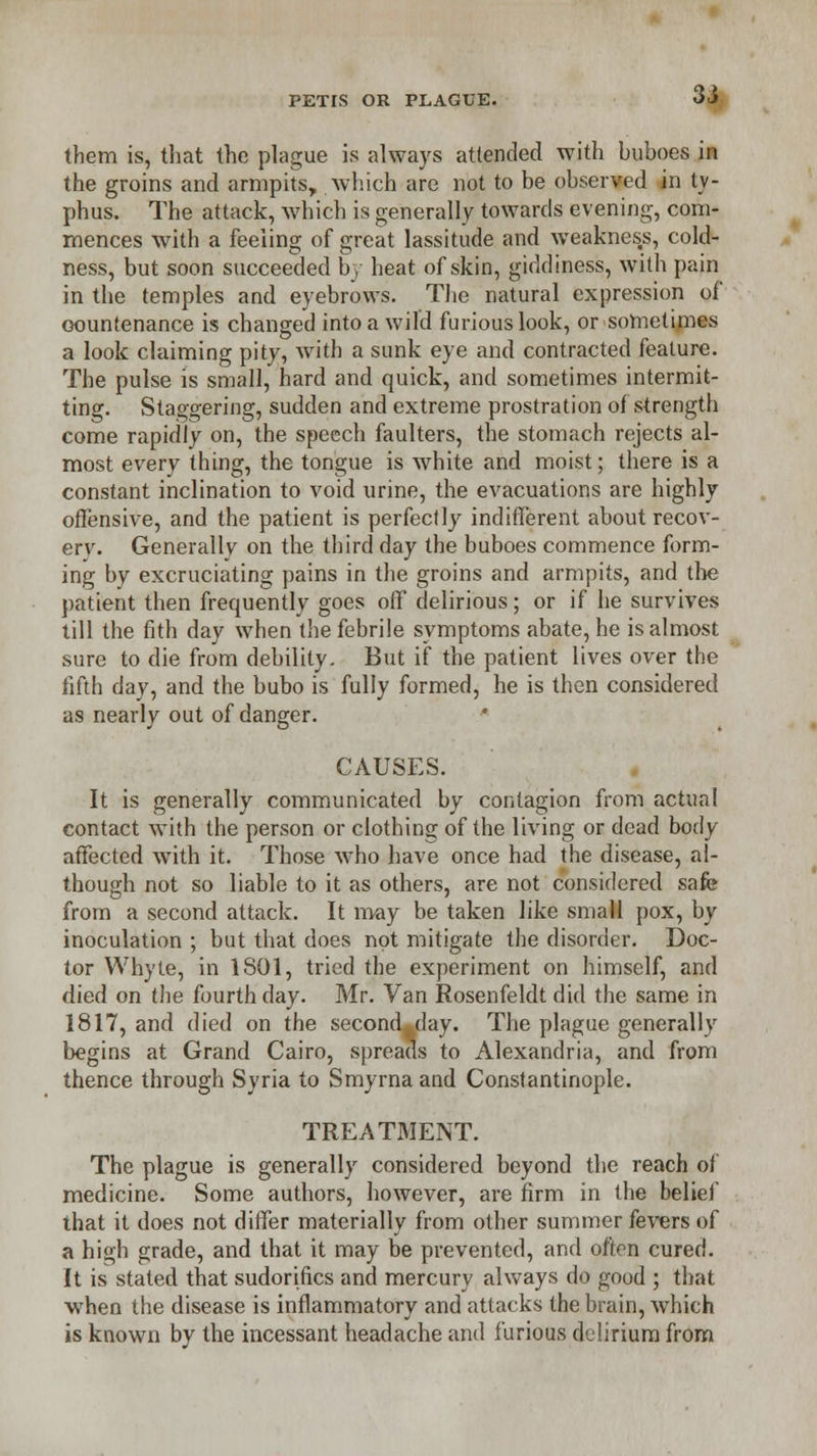 them is, that the plague is always attended with buboes in the groins and armpits, which are not to be observed in ty- phus. The attack, which is generally towards evening, com- mences with a feeling of great lassitude and weakness, cold- ness, but soon succeeded by heat of skin, giddiness, with pain in the temples and eyebrows. The natural expression of countenance is changed into a wild furious look, or sometimes a look claiming pity, with a sunk eye and contracted feature. The pulse is small, hard and quick, and sometimes intermit- ting. Staggering, sudden and extreme prostration of strength come rapidly on, the speech faulters, the stomach rejects al- most every thing, the tongue is white and moist; there is a constant inclination to void urine, the evacuations are highly offensive, and the patient is perfectly indifferent about recov- ery. Generally on the third day the buboes commence form- ing by excruciating pains in the groins and armpits, and the patient then frequently goes off delirious; or if he survives till the fith day when the febrile symptoms abate, he is almost sure to die from debility. But if the patient lives over the fifth day, and the bubo is fully formed, he is then considered as nearly out of danger. CAUSES. It is generally communicated by contagion from actual contact with the person or clothing of the living or dead body affected with it. Those who have once had the disease, al- though not so liable to it as others, are not considered safe from a second attack. It m-ay be taken like small pox, by inoculation ; but that does not mitigate the disorder. Doc- tor Whyte, in 1S01, tried the experiment on himself, and died on the fourth day. Mr. Van Rosenfeldt did the same in 1817, and died on the second-day. The plague generally begins at Grand Cairo, spreads to Alexandria, and from thence through Syria to Smyrna and Constantinople. TREATMENT. The plague is generally considered beyond the reach of medicine. Some authors, however, are firm in the belief that it does not differ materially from other summer fevers of a high grade, and that it may be prevented, and often cured. It is stated that sudoriflcs and mercury always do good ; that when the disease is inflammatory and attacks the brain, which is known by the incessant headache and furious delirium from