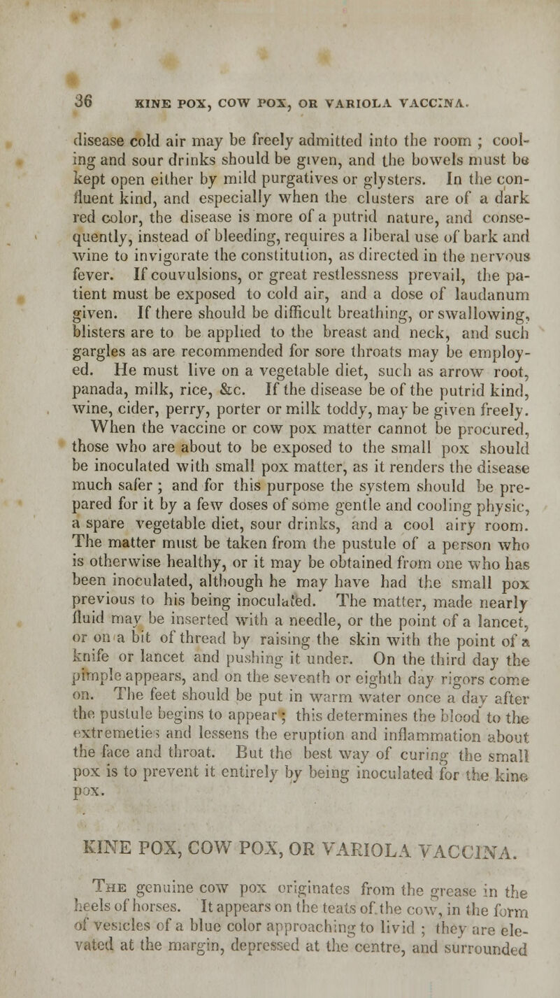 I 36 KINE POX, COW POX, OR VARIOLA VACCINA. disease cold air may be freely admitted into the room ; cool- ing and sour drinks should be given, and the bowels must ba kept open either by mild purgatives or glysters. In the con- fluent kind, and especially when the clusters are of a dark red color, the disease is more of a putrid nature, and conse- quently, instead of bleeding, requires a liberal use of bark and wine to invigorate the constitution, as directed in the nervous fever. If couvulsions, or great restlessness prevail, the pa- tient must be exposed to cold air, and a dose of laudanum given. If there should be difficult breathing, or swallowing, blisters are to be applied to the breast and neck, and such gargles as are recommended for sore throats may be employ- ed. He must live on a vegetable diet, such as arrow root, panada, milk, rice, &c. If the disease be of the putrid kind, wine, cider, perry, porter or milk toddy, may be given freely. When the vaccine or cow pox matter cannot be procured, those who are about to be exposed to the small pox should be inoculated with small pox matter, as it renders the disease much safer ; and for this purpose the system should be pre- pared for it by a few doses of some gentle and cooling physic, a spare vegetable diet, sour drinks, and a cool airy room. The matter must be taken from the pustule of a person who is otherwise healthy, or it may be obtained from one who has been inoculated, although he may have had the small pox previous to his being inoculated. The matter, made nearly fluid may be inserted with a needle, or the point of a lancet, or on a bit of thread by raising the skin with the point of a knife or lancet and pushing it under. On the third day the pimple appears, and on the seventh or eighth day rigors come on. The feet should be put in warm water once a day after the pustule begins to appear; this determines the blood' to the extremeties and lessens the eruption and inflammation about the face and throat. But the best way of curing the small pox is to prevent it entirely by being inoculated for the kine pox. KINE POX, COW POX, OR VARIOLA VACCINA. The genuine cow pox originates from the grease in the of horses. It appears on the teats of.the cow, in the form of vesicles of a blue color approaching to livid ; they are ele- vated at the margin, depressed at the centre, and surrounded