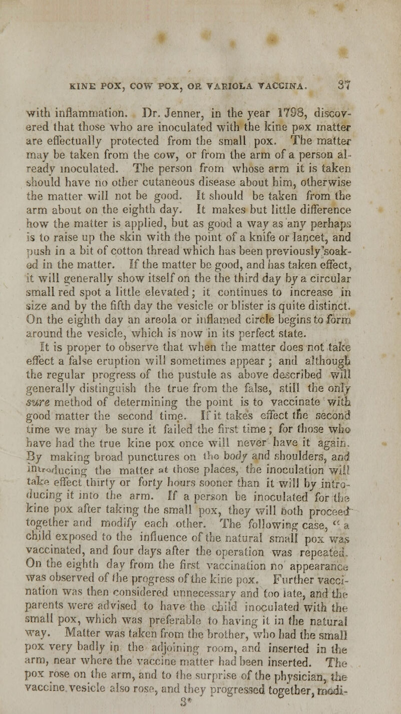 with inflammation. Dr. Jenner, in the year 1798, discov- ered that those who are inoculated with the kine p»x matter are effectually protected from the small pox. The matter may be taken from the cow, or from the arm of a person al- ready inoculated. The person from whose arm it is taken should have no other cutaneous disease about him, otherwise the matter will not be good. It should be taken from the arm about on the eighth day. It makes but little difference how the matter is applied, but as good a way as any perhaps is to raise up the skin with the point of a knife or lancet, and push in a bit of cotton thread which has been previously soak- ed in the matter. If the matter be good, and has taken effect^ it will generally show itself on the the third day by a circular small red spot a little elevated; it continues to increase in size and by the fifth day the vesicle or blister is quite distinct. On the eighth day an areola or inflamed circle begins to form around the vesicle, which is now in its perfect state. It is proper to observe that when the matter does not take effect a false eruption will sometimes appear ; and although the regular progress of the pustule as above described will generally distinguish the true from the false, still the only sure method of determining the point is to vaccinate with good matter the second time. If it takes effect tne second time we may be sure it failed the first time; for those who have had the true kine pox once will never have it again. By making broad punctures on the body and shoulders, and iriirwlucing the matter at those places, the inoculation will! take effect thirty or forty hours sooner than it will by intro- ducing it into the arm. If a person be inoculated for the kine pox after taking (he small pox, they will Doth proceed- together and modify each other. The following case, <■'■ a chiid exposed to the influence of the natural small pox was vaccinated, and four days after the operation was repeated. On the eighth day from the first vaccination no appearanc« was observed of fhe progress of the kine pox. Further vacci- nation was then considered unnecessary and too late, and tin- parents were advised to have the child inoculated with the small pox, which was preferable to having it in the natural way. Matter was taken from the brother, who had the small pox very badly in the adjoining room, and inserted in the arm, near where the vaccine matter had been inserted. The pox rose on the arm, and to the surprise of the physician, the vaccine, vesicle also rose, and they progressed together, modi - 3*