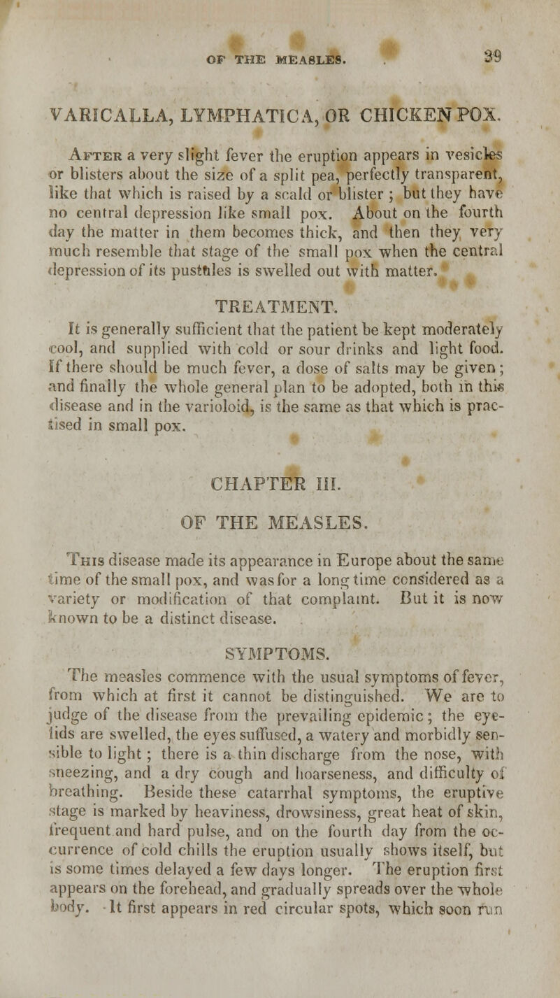 VARICALLA, LYMPHATIC A, OR CHICKEN POX. After a very slight fever the eruption appears in vesicles or blisters about the size of a split pea, perfectly transparent, like that which is raised by a scald or blister ; but they have no central depression like small pox. About on the fourth day the matter in them becomes thick, and then they very much resemble that stage of the small pox when the central depression of its pusttiles is swelled out with matter. TREATMENT. It is generally sufficient that the patient be kept moderately cool, and supplied with cold or sour drinks and light food. if there should be much fever, a dose of salts may be given; and finally the whole general plan to be adopted, both in this disease and in the varioloid, is the same as that which is prac- tised in small pox. CHAPTER III. OF THE MEASLES. This disease made its appearance in Europe about the same ' ime of the small pox, and was for a longtime considered as a variety or mollification of that complaint. But it is now known to be a distinct disease. SYMPTOMS. The measles commence with the usual symptoms of fever, from which at first it cannot be distinguished. We are to judge of the disease from the prevailing epidemic; the eye- lids are swelled, the eyes suffused, a watery and morbidly sen- sible to light; there is a thin discharge from the nose, with sneezing, and a dry cough and hoarseness, and difficulty of breathing. Beside these catarrhal symptoms, the eruptive stage is marked by heaviness, drowsiness, great heat of skin, frequent and hard pulse, and on the fourth day from the oc- currence of cold chills the eruption usually shows itself, but is some times delayed a few days longer. The eruption hry-i appears on the forehead, and gradually spreads over the whole body. It first appears in red circular spots, which soon n n