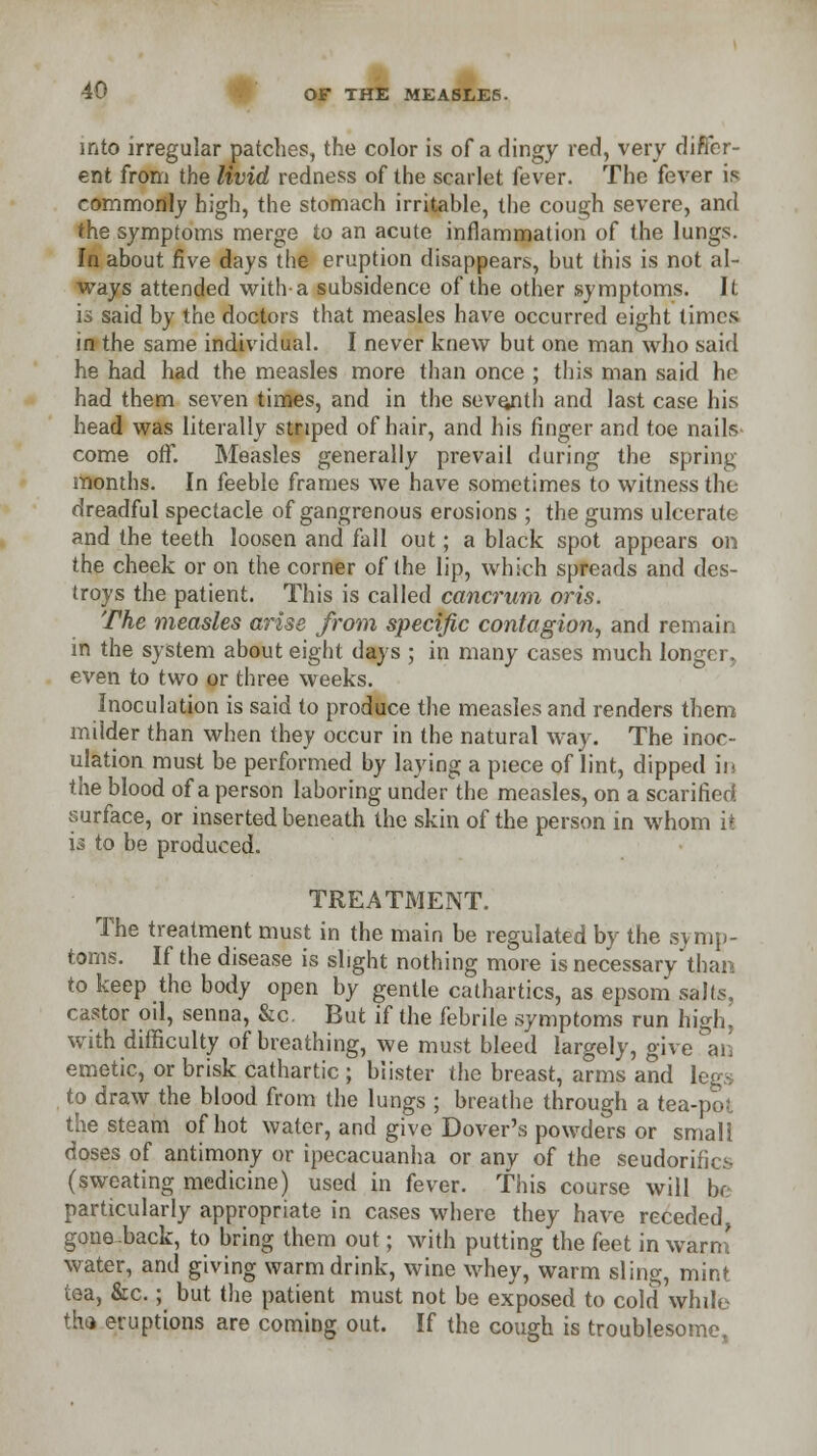 into irregular patches, the color is of a dingy red, very differ- ent from the livid redness of the scarlet fever. The fever is commonly high, the stomach irritable, the cough severe, and the symptoms merge to an acute inflammation of the lungs. In about five days the eruption disappears, but this is not al- ways attended with-a subsidence of the other symptoms. It is said by the doctors that measles have occurred eight times in the same individual. I never knew but one man who said he had had the measles more than once ; this man said he had them seven times, and in the seventh and last case his head was literally striped of hair, and his finger and toe nails come off. Measles generally prevail during the spring- months. In feeble frames we have sometimes to witness the dreadful spectacle of gangrenous erosions ; the gums ulcerate and the teeth loosen and fall out; a black spot appears on the cheek or on the corner of the lip, which spreads and des- troys the patient. This is called cancrum oris. The measles arise from specific contagion, and remain in the system about eight days ; in many cases much longer, even to two or three weeks. Inoculation is said to produce the measles and renders them milder than when they occur in the natural way. The inoc- ulation must be performed by laying a piece of lint, dipped in the blood of a person laboring under the measles, on a scarified surface, or inserted beneath the skin of the person in whom it is to be produced. TREATMENT. The treatment must in the main be regulated by the symp- toms. If the disease is slight nothing more is necessary'than to keep the body open by gentle cathartics, as epsom salts, castor oil, senna, &c. But if the febrile symptoms run high, with difficulty of breathing, we must bleed largely, give, an emetic, or brisk cathartic ; blister the breast, arms and legs to draw the blood from the lungs ; breathe through a tea-pot the steam of hot water, and give Dover's powders or small doses of antimony or ipecacuanha or any of the seudorifics (sweating medicine) used in fever. This course will lx particularly appropriate in cases where they have receded gone-back, to bring them out; with putting the feet in warn! water, and giving warm drink, wine whey, warm sling, mint tea, &c.; but the patient must not be exposed to cold while tha eruptions are coming out. If the cough is troublesome,