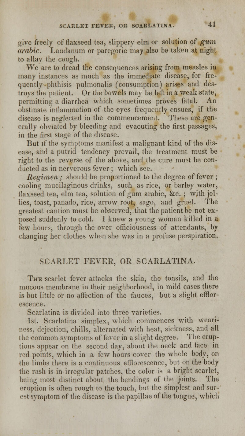 give freely of flaxseed tea, slippery elm or solution of gum arable. Laudanum or paregoric may also be taken at night to allay the cough. We are to dread the consequences arising from measles in many instances as much as the immediate disease, for fre- quently-phthisis pulmonalis (consumption) arises and des- troys the patient. Or the bowels may be left in a weak state, permitting a diarrhea which sometimes proves fatal. An obstinate inflammation of the eyes frequently ensues, if the disease is neglected in the commencement. These are gen- erally obviated by bleeding and evacuting the first passages, in the first stage of the disease. But if the symptoms manifest a malignant kind of the dis- ease, and a putrid tendency prevail, the treatment must be right to the reverse of the above, and the cure must be con- ducted as in nerverous fever; which see. Regimen; should be proportioned to the degree of fever ; cooling mucilaginous drinks, such as rice, or barley water, flaxseed tea, elm tea, solution of gum arabic, &c. ; with jel- lies, toast, panado, rice, arrow root, sago, and gruel. The greatest caution must be observed, that the patient be not ex- posed suddenly to cold. I knew a young woman killed in a few hours, through the over officiousness of attendants, by changing her clothes when she was in a profuse perspiration. SCARLET FEVER, OR SCARLATINA. The scarlet fever attacks the skin, the tonsils, and the mucous membrane in their neighborhood, in mild cases there is but little or no affection of the fauces, but a slight efflor- escence. Scarlatina is divided into three varieties. 1st. Scarlatina simplex, which commences with weari- ness, dejection, chills, alternated with heat, sickness, and all the common symptoms of fever in a slight degree. The erup- tions appear on the second day, about the neck and face in red points, which in a few hours cover the whole body, on the limbs there is a continuous efflorescence, but on the body the rash is in irregular patches, the color is a bright scarlet, being most distinct about the bendings of the joints. The eruption is often rough to the touch, but the simplest and sur-' est symptom of the disease is the papillae of the tongue, which