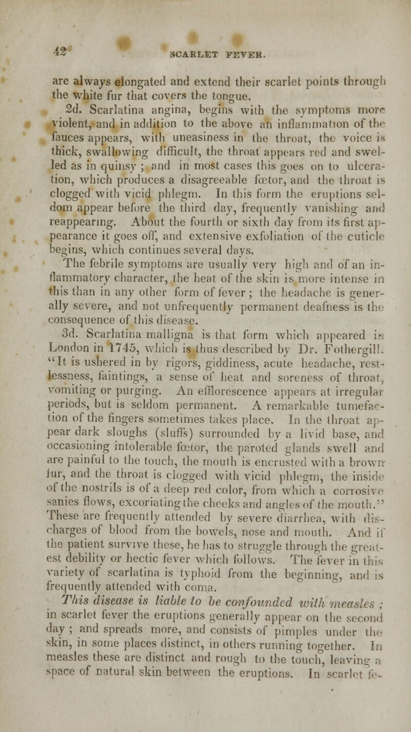 »» SCARLET FEVER. are always elongated and extend their scarlet points through the white fur that covers the tongue. 2d. Scarlatina angina, begins with the symptoms morr violent, and in addition to the above an inflammation of the fauces appears, with uneasiness in the throat, the voice is thick, swallowing difficult, the throat appears red and swel- led as in quinsy ; and in most cases this goes on to ulcera- tion, which produces a disagreeable fcetor, and the throat is clogged with vicid phlegm. In this form the eruptions sel- dom appear before the third day, frequently vanishing and reappearing. About the fourth or sixth day from its first ap- pearance it goes off, and extensive exfoliation of the cuticle begins, which continues several days. The febrile symptoms are usually very high and of an in- flammatory character, the heat of the skin is more intense in this than in any other form of fever ; the headache is gener- ally severe, and not unfrequently permanent deafness is tl consequence of this disease. 3d. Scarlatina mailigna is that form which appeared in London in 1745, which is thus described by Dr. Fothergil!. It is ushered in by rigors, giddiness, acute headache, rest- lessness, faintings, a sense of heat and soreness of throat, vomiting or purging. An efflorescence appears at irregular periods, but is seldom permanent. A remarkable tumefac- tion of the fingers sometimes takes place. In the throat ap- pear dark sloughs (sluffs) surrounded by a livid base, and occasioning intolerable fostor, the paroted glands swell and are painful to the touch, the mouth is encrusted with a brown fur, and the throat is clogged with vicid phlegm, the inside of the nostrils is of a deep red color, from which a corrosive sanies flows, excoriatingthe cheeks and angles of tlie mouth. These are frequently attended by severe diarrhea, with dis- charges of blood from the bowels, nose and mouth. And if the patient survive these, he has to struggle through the great- est debility or hectic fever which follows. The fever in variety of scarlatina is typhoid from the beginning, and is frequently attended with coma. This disease is liable to be confounded withmeasles ; in scarlet fever the eruptions generally appear on the second day ; and spreads more, and consists of pimples under the skin, in some places distinct, in others running together. In measles these are distinct and rough to the touch leaving a space of natural skin between the eruptions. In scarh