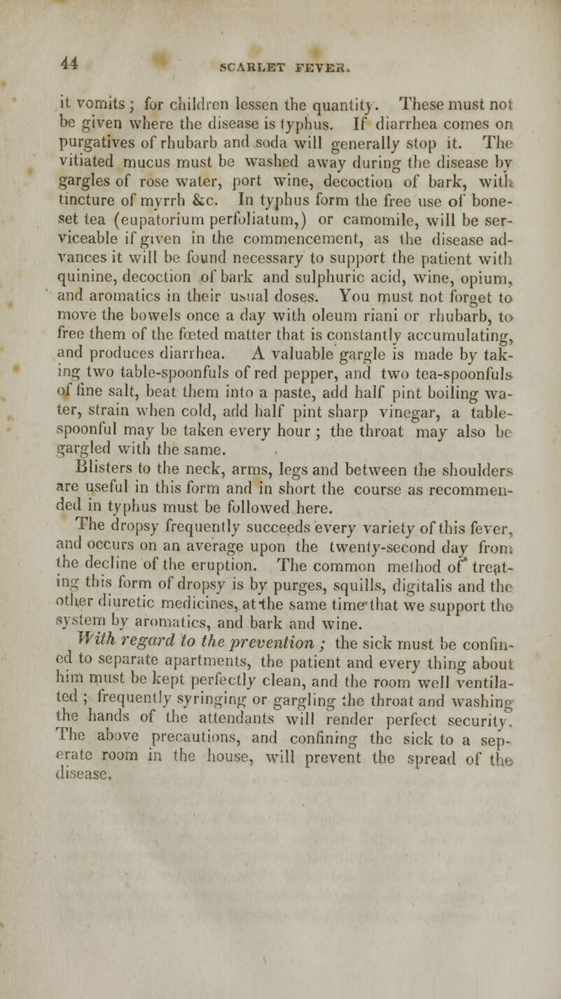 SCARLET FEVER. it vomits ; for children lessen the quantity. These must not be given where the disease is typhus. If diarrhea comes or? purgatives of rhubarb and soda will generally stop it. The vitiated mucus must be washed away during the disease by gargles of rose water, port wine, decoction of bark, with tincture of myrrh &c. In typhus form the free use of bone- set tea (eupatorium perfoliatum,) or camomile, will be ser- viceable if given in the commencement, as the disease ad- vances it will be found necessary to support the patient with quinine, decoction of bark and sulphuric acid, wine, opium, and aromatics in their usual doses. You must not forget to move the bowels once a day with oleum riani or rhubarb, to free them of the foeted matter that is constantly accumulating, and produces diarrhea. A valuable gargle is made by tak- ing two table-spoonfuls of red pepper, and two tea-spoonfuls of line salt, beat them into a paste, add half pint boiling wa- ter, strain when cold, add half pint sharp vinegar, a table- spoonful may be taken every hour ; the throat may also be gargled with the same. Blisters to the neck, arms, legs and between the shoulders are useful in this form and in short the course as recommen- ded in typhus must be followed here. The dropsy frequently succeeds every variety of this fever, and occurs on an average upon the twenty-second day from the decline of the eruption. The common meihod of treat- ing this form of dropsy is by purges, squills, digitalis and the other diuretic medicines, at-the same time-that we support the system by aromatics, and bark and wine. With regard to the prevention ; the sick must be confin- ed to separate apartments, the patient and every thing about him must be kept perfectly clean, and the room well ventila- ted ; frequently syringing or gargling the throat and washing the hands of the attendants will render perfect security. The above precautions, and confining the sick to a sep- arate room in the house, will prevent the spread of the disease.