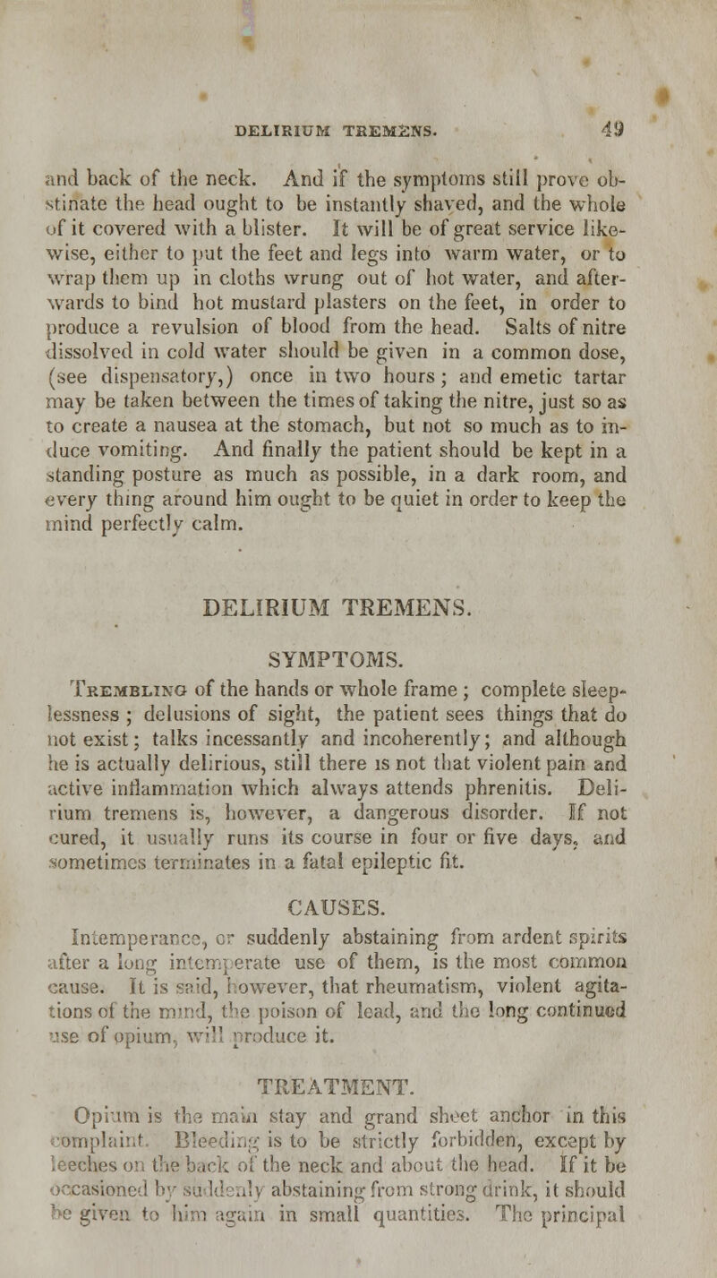 and back of the neck. And if the symptoms still prove ob- stinate the head ought to be instantly shaved, and the whole uf it covered with a blister. It will be of great service like- wise, either to put the feet and legs into warm water, or to wrap them up in cloths wrung out of hot water, and after- wards to bind hot mustard plasters on the feet, in order to produce a revulsion of blood from the head. Salts of nitre dissolved in cold water should be given in a common dose, (see dispensatory,) once in two hours; and emetic tartar may be taken between the times of taking the nitre, just so as to create a nausea at the stomach, but not so much as to in- duce vomiting. And finally the patient should be kept in a standing posture as much as possible, in a dark room, and every thing around him ought to be quiet in order to keep the mind perfectly calm. DELIRIUM TREMENS. SYMPTOMS. Trembling of the hands or whole frame ; complete sleep- lessness ; delusions of sight, the patient sees things that do not exist; talks incessantly and incoherently; and although he is actually delirious, still there is not that violent pain and active inflammation Avhich always attends phrenitis. Deli- rium tremens is, however, a dangerous disorder. If not cured, it usually runs its course in four or five days, and sometimes terminates in a fatal epileptic fit. CAUSES. Intemperance, or suddenly abstaining from ardent spirits after a long intemperate use of them, is the most common cause. It is snid, however, that rheumatism, violent agita- tions of the mind, the poison of lead, and the long continued use of opium, will produce it. TREATMENT. Opium is the main stay and grand sheet anchor in this complaint. Bleeding is to be strictly forbidden, except by leeches o -„ of the neck and about the head. If it be occasioned by suddenly abstaining from strong drink, it should be given to him igain in small quantities. The principal
