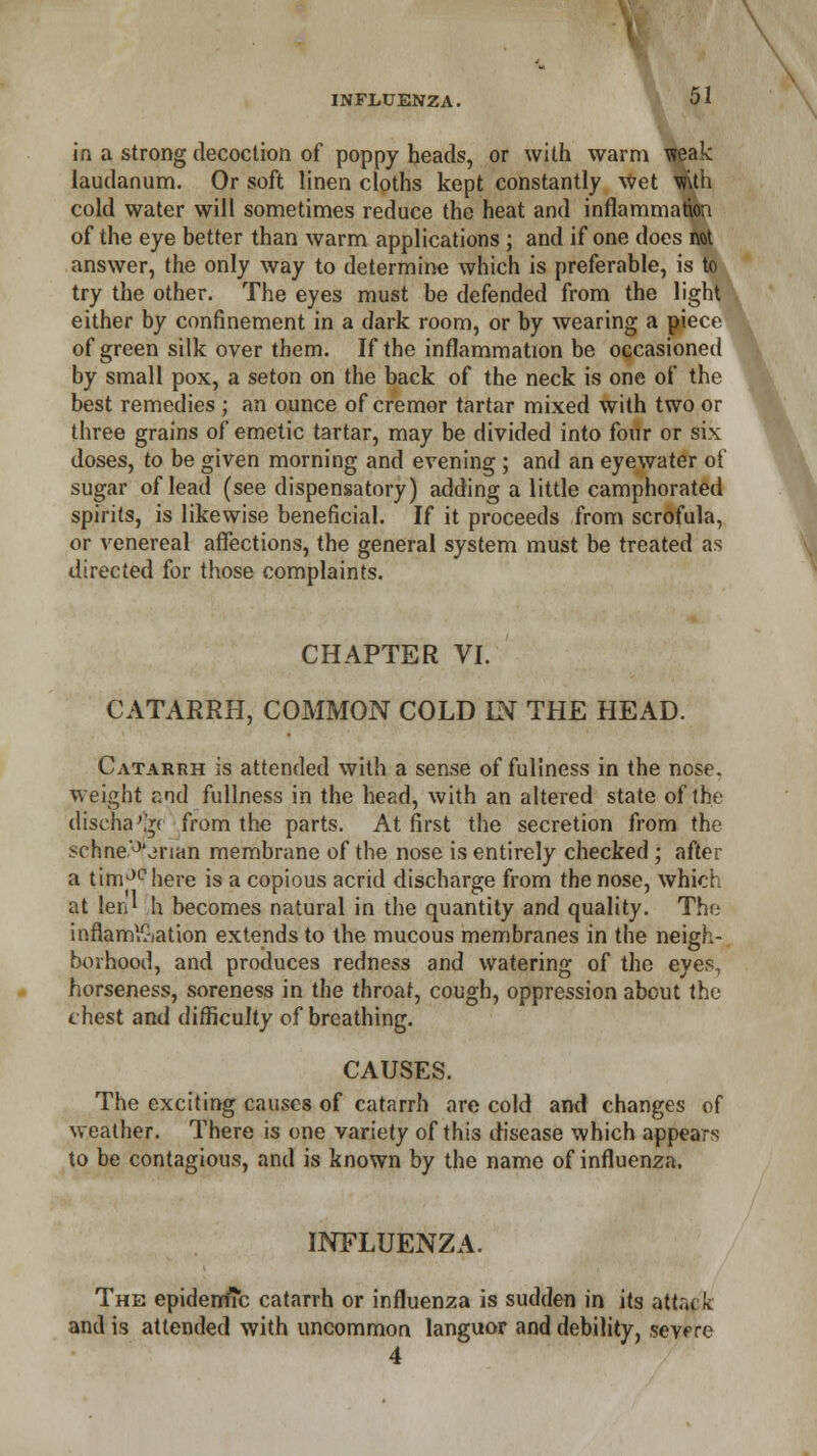in a strong decoction of poppy heads, or with warm raak laudanum. Or soft linen cloths kept constantly wet \»Uh cold water will sometimes reduce the heat and inflammation of the eye better than warm applications ; and if one does not answer, the only way to determine which is preferable, is to try the other. The eyes must be defended from the light either by confinement in a dark room, or by wearing a piece of green silk over them. If the inflammation be occasioned by small pox, a seton on the back of the neck is one of the best remedies; an ounce of cremor tartar mixed with two or three grains of emetic tartar, may be divided into four or six doses, to be given morning and evening ; and an eyewater of sugar of lead (see dispensatory) adding a little camphorated spirits, is likewise beneficial. If it proceeds from scrofula, or venereal affections, the general system must be treated as directed for those complaints. CHAPTER VI. CATARRH, COMMON COLD IN THE HEAD. Catarrh is attended with a sense of fuliness in the nose, weight and fullness in the head, with an altered state of the discha'Vf from the parts. At first the secretion from the schne'°'jnan membrane of the nose is entirely checked; after a timJchere is a copious acrid discharge from the nose, which at len* h becomes natural in the quantity and quality. The inflammation extends to the mucous membranes in the neigh- borhood, and produces redness and watering of the eyes, horseness, soreness in the throat, cough, oppression about the chest and difficulty of breathing. CAUSES. The exciting causes of catarrh are cold and changes of weather. There is one variety of this disease which appears to be contagious, and is known by the name of influenza. INFLUENZA. The epidemic catarrh or influenza is sudden in its attack and is attended with uncommon languor and debility, severe 4