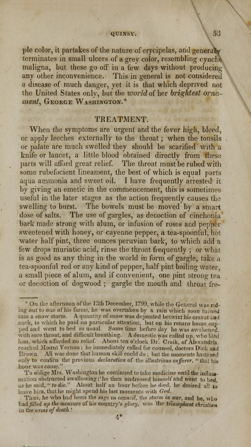 \ x \ QUINSY. 53 pie color, it partakes of the nature of erycipelas, and generator terminates in small ulcers of a grey color, resembling cyneht maligna, but these go oft* in a few days without producing any other inconvenience. This in general is not considered a disease of much danger, yet it is that which deprived not the United States only, but the world of her brightest orna- ment, George Washington.* TREATMENT. When the symptoms are urgent and the fever high, bleed, or apply leeches externally to the throat; when the tonsils or palate are much swelled they should be scarified with a knife or lancet, a little blood obtained directly from these parts will afford great relief. The throat must be rubed with some rubefocient lineament, the best of which is equal parts aqua ammonia and sweet oil. I have frequently arrested it by giving an emetic in the commencement, this is sometimes useful in the later stages as the action frequently causes the swelling to burst. The bowels must be moved by a smart dose of salts. The use of gargles, as decoction of cinchonia bark made strong with alum, or infusion of roses and pepper sweetened with honey, or cayenne pepper, a tea-spoonful, hot water half pint, three ounces peruvian bark, to which add a few drops muriatic acid, rinse the throat frequently ; or what is as good as any thing in the world in form of gargle, take a tea-spoonful red or any kind of pepper, half pint boiling wafer, a small piece of alum, and if convenient, one pint strong; tea or decoction of dogwood ; gargle the mouth and throat fre- * On the afternoon of the 13th December, 1799, while the General was rid- ing out to one of his farms, he was overtaken by a rain which soon turned into a snow storm. A quantity of snow was deposited betwixt his cravat and ueck, to which he paid no particular attention, but on his return home slip- ped anil went to bed as usual. Sometime before day he was awakened, with sore throat, and difficult breathing. A domestic was called up, who hied him. which afforded no relief. About ten o'clock Dr. Craik, of Alexandria. readied Mount Vernon ; he immediately called for counsel, doctors Dick and Drown. All was done that human skill could do ; but the moments hastened cr.iiy to confirn the previous declaration of the illustrious sufferer,  that his hour was come.'' To oblige Mrs. Washington he continued to take medicine until the inflam- mation obstructed swallowing;'he then undressed himself and went to bed, as he said, to die. About half an hour before he died, he desired a'l to leave him, that he might spend his last moments with God. Thus, he who had been the sage in council, the storm in war, and he, vvLo had filled up tlte measure of his country's glory, was the triumphant christian in the arms of death '. 4*