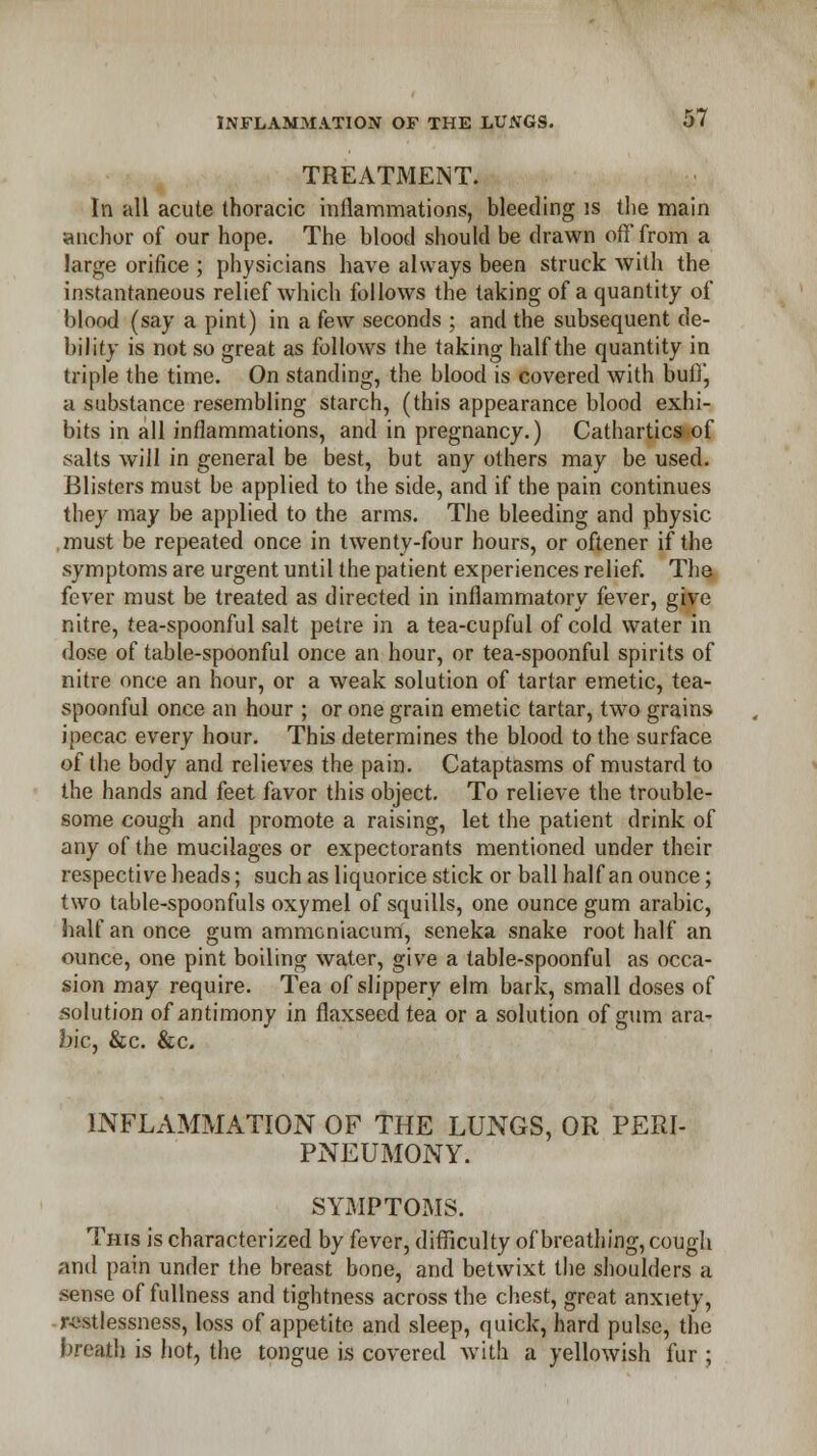 TREATMENT. In all acute thoracic inflammations, bleeding is the main anchor of our hope. The blood should be drawn off from a large orifice ; physicians have always been struck with the instantaneous relief which follows the taking of a quantity of blood (say a pint) in a few seconds ; and the subsequent de- bility is not so great as follows the taking half the quantity in triple the time. On standing, the blood is covered with buff, a substance resembling starch, (this appearance blood exhi- bits in all inflammations, and in pregnancy.) Cathartics of salts will in general be best, but any others may be used. Blisters must be applied to the side, and if the pain continues they may be applied to the arms. The bleeding and physic must be repeated once in twenty-four hours, or oftener if the symptoms are urgent until the patient experiences relief. The fever must be treated as directed in inflammatory fever, give nitre, tea-spoonful salt pelre in a tea-cupful of cold water in dose of table-spoonful once an hour, or tea-spoonful spirits of nitre once an hour, or a weak solution of tartar emetic, tea- spoonful once an hour ; or one grain emetic tartar, two grains ipecac every hour. This determines the blood to the surface of the body and relieves the pain. Cataptasms of mustard to the hands and feet favor this object. To relieve the trouble- some cough and promote a raising, let the patient drink of any of the mucilages or expectorants mentioned under their respective heads; such as liquorice stick or ball half an ounce; two table-spoonfuls oxymel of squills, one ounce gum arabic, half an once gum ammeniacum, seneka snake root half an ounce, one pint boiling water, give a table-spoonful as occa- sion may require. Tea of slippery elm bark, small doses of solution of antimony in flaxseed tea or a solution of gum ara^ bic, &c. &c. INFLAMMATION OF THE LUNGS, OR PEPJ- PNEUMONY. SYMPTOMS. Tins is characterized by fever, difficulty of breathing, cough and pain under the breast bone, and betwixt the shoulders a sense of fullness and tightness across the chest, great anxiety, restlessness, loss of appetite and sleep, quick, hard pulse, the breath is hot, the tongue is covered with a yellowish fur ;