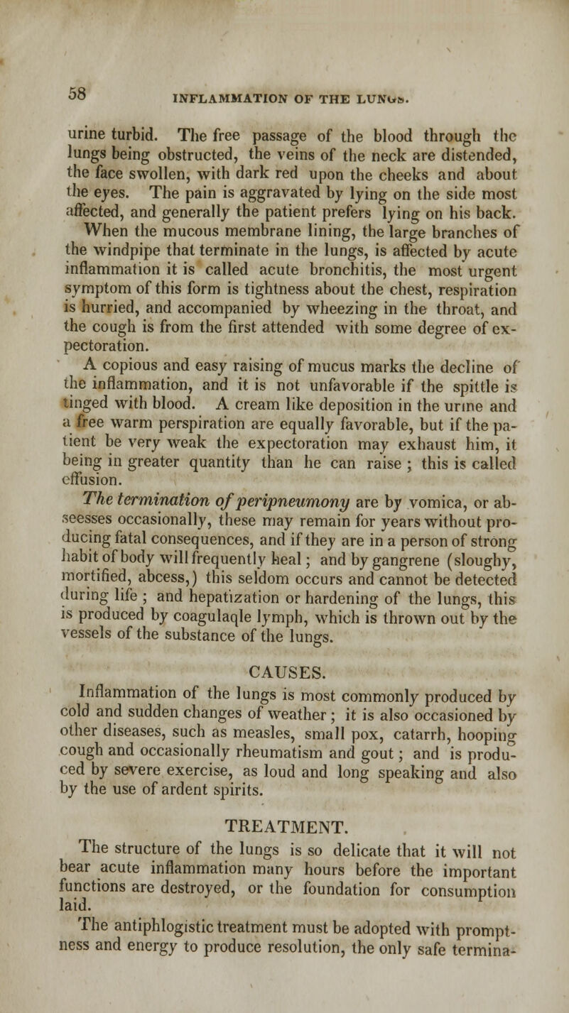 INFLAMMATION OF THE LUNUS.. urine turbid. The free passage of the blood through the lungs being obstructed, the veins of the neck are distended, the face swollen, with dark red upon the cheeks and about the eyes. The pain is aggravated by lying on the side most affected, and generally the patient prefers lying on his back. When the mucous membrane lining, the large branches of the windpipe that terminate in the lungs, is affected by acute inflammation it is called acute bronchitis, the most urgent symptom of this form is tightness about the chest, respiration is hurried, and accompanied by wheezing in the throat, and the cough is from the first attended with some degree of ex- pectoration. A copious and easy raising of mucus marks the decline of the inflammation, and it is not unfavorable if the spittle is tinged with blood. A cream like deposition in the urine and a free warm perspiration are equally favorable, but if the pa- tient be very weak the expectoration may exhaust him, it being in greater quantity than he can raise ; this is called effusion. The termination of peripneumony are by vomica, or ab- seesses occasionally, these may remain for years without pro- ducing fatal consequences, and if they are in a person of strong habit of body will frequently heal; and by gangrene (sloughy, mortified, abcess,) this seldom occurs and cannot be detected during life ; and hepatization or hardening of the lungs, this is produced by coagulaqle lymph, which is thrown out by the vessels of the substance of the lungs. CAUSES. Inflammation of the lungs is most commonly produced by cold and sudden changes of weather; it is also occasioned by other diseases, such as measles, small pox, catarrh, hooping cough and occasionally rheumatism and gout; and is produ- ced by severe exercise, as loud and long speaking and also by the use of ardent spirits. TREATMENT. The structure of the lungs is so delicate that it will not bear acute inflammation many hours before the important functions are destroyed, or the foundation for consumption laid. The antiphlogistic treatment must be adopted with prompt- ness and energy to produce resolution, the only safe termina-