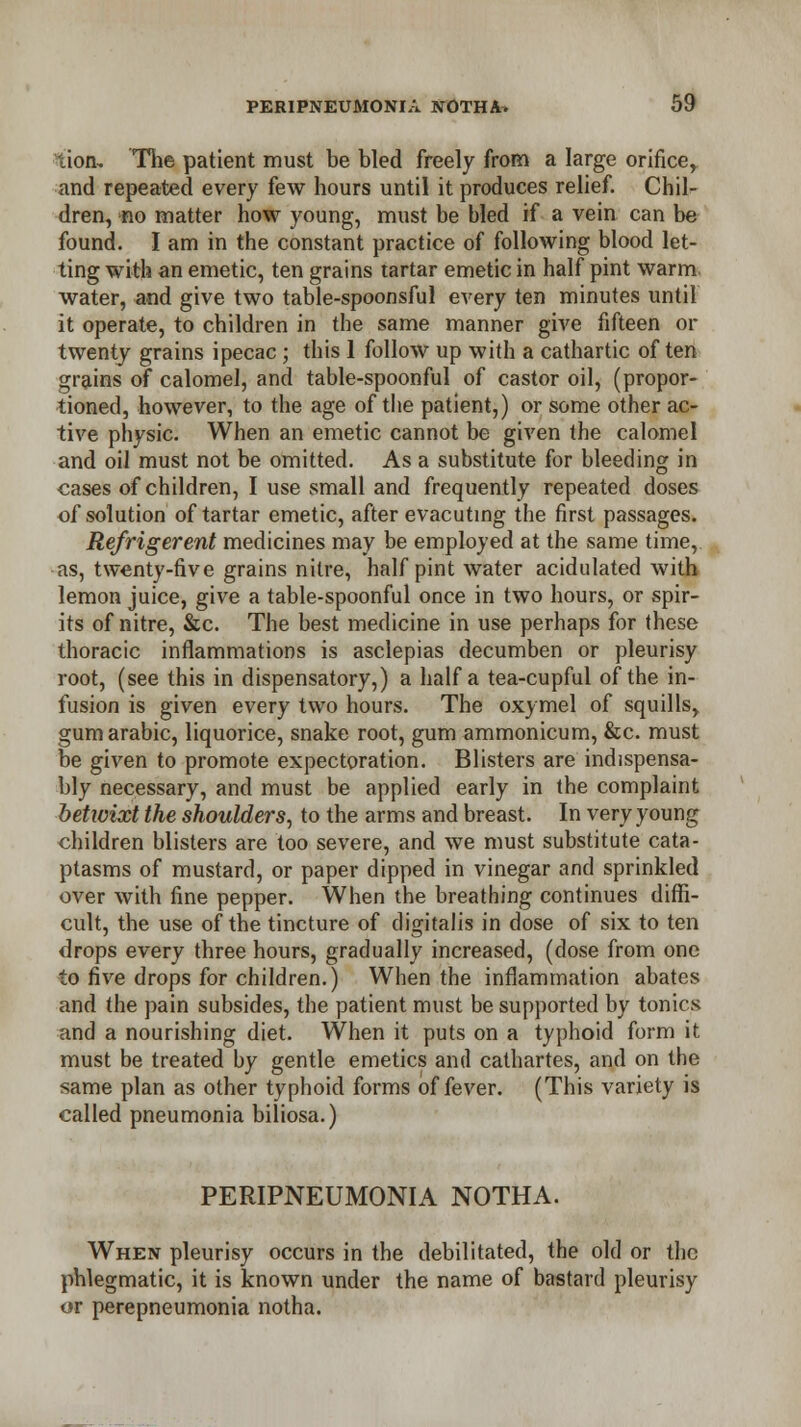 lion. The patient must be bled freely from a large orifice, and repeated every few hours until it produces relief. Chil- dren, no matter how young, must be bled if a vein can be found. I am in the constant practice of following blood let- ting with an emetic, ten grains tartar emetic in half pint warm water, and give two table-spoonsful every ten minutes until it operate, to children in the same manner give fifteen or twenty grains ipecac; this 1 follow up with a cathartic of ten grains of calomel, and table-spoonful of castor oil, (propor- tioned, however, to the age of the patient,) or some other ac- tive physic. When an emetic cannot be given the calomel and oil must not be omitted. As a substitute for bleeding in cases of children, I use small and frequently repeated doses of solution of tartar emetic, after evacuting the first passages. Refrigerent medicines may be employed at the same time, as, twenty-five grains nitre, half pint water acidulated with lemon juice, give a table-spoonful once in two hours, or spir- its of nitre, &c. The best medicine in use perhaps for these thoracic inflammations is asclepias decumben or pleurisy root, (see this in dispensatory,) a half a tea-cupful of the in- fusion is given every two hours. The oxymel of squills, gumarabic, liquorice, snake root, gum ammonicum, &c. must be given to promote expectoration. Blisters are indispensa- bly necessary, and must be applied early in the complaint betwixt the shoulders, to the arms and breast. In very young children blisters are too severe, and we must substitute cata- ptasms of mustard, or paper dipped in vinegar and sprinkled over with fine pepper. When the breathing continues diffi- cult, the use of the tincture of digitalis in dose of six to ten drops every three hours, gradually increased, (dose from one to five drops for children.) When the inflammation abates and the pain subsides, the patient must be supported by tonics and a nourishing diet. When it puts on a typhoid form it must be treated by gentle emetics and cathartes, and on the same plan as other typhoid forms of fever. (This variety is called pneumonia biliosa.) PERIPNEUMONIA NOTHA. When pleurisy occurs in the debilitated, the old or the phlegmatic, it is known under the name of bastard pleurisy or perepneumonia notha.