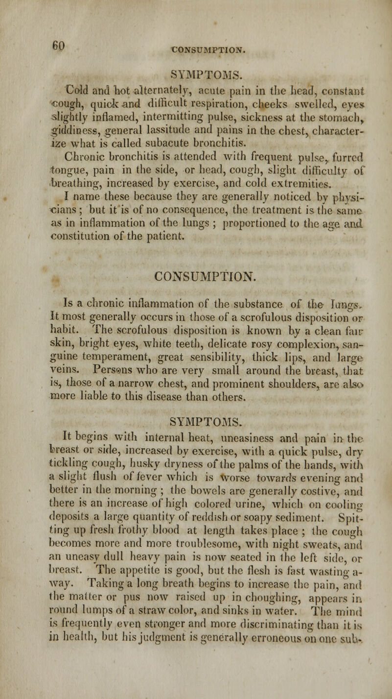 CONSUMPTION. SYMPTOMS. Cold and hot alternately, acute pain in the head, constant •cough, quick and difficult respiration, cheeks swelled, eye* slightly inflamed, intermitting pulse, sickness at the stomach, giddiness, general lassitude and pains in the chest, character- ize what is called subacute bronchitis. Chronic bronchitis is attended with frequent pulse, furred tongue, pain in the side, or head, cough, slight difficulty of breathing, increased by exercise, and cold extremities. I name these because they are generally noticed by physi- cians ; but it is of no consequence, the treatment is the same as in inflammation of the lungs; proportioned to the age and constitution of the patient. CONSUMPTION. Is a chronic inflammation of the substance of the Kings, It most generally occurs in those of a scrofulous disposition or habit. The scrofulous disposition is known by a clean fair skin, bright eyes, white teeth, delicate rosy complexion, san- guine temperament, great sensibility, thick lips, and large veins. Persons who are very small around the breast, that is, those of a narrow chest, and prominent shoulders, are also more liable to this disease than others. SYMPTOMS. It begins with internal heat, uneasiness and pain in the breast or side, increased by exercise, with a quick pulse, dry- tickling cough, husky dryness of the palms of the hands, with a slight flush of fever which is Worse towards evening and better in the morning ; the bowels are generally costive, and there is an increase of high colored urine, which on cooling deposits a large quantity of reddish or soapy sediment. Spit- ting up fresh frothy blood at length takes place ; the cough becomes more and more troublesome, with night sweats, and an uneasy dull heavy pain is now seated in ihe left side, or breast. The appetite is good, but the flesh is fast wasting a- way. Taking a long breath begins to increase the pain, and the matter or pus now raised up in choughing, appears in round lumps of a straw color, and sinks in water. The mind is frequently even stronger and more discriminating than it is in health, but his judgment is generally erroneous on one sub-