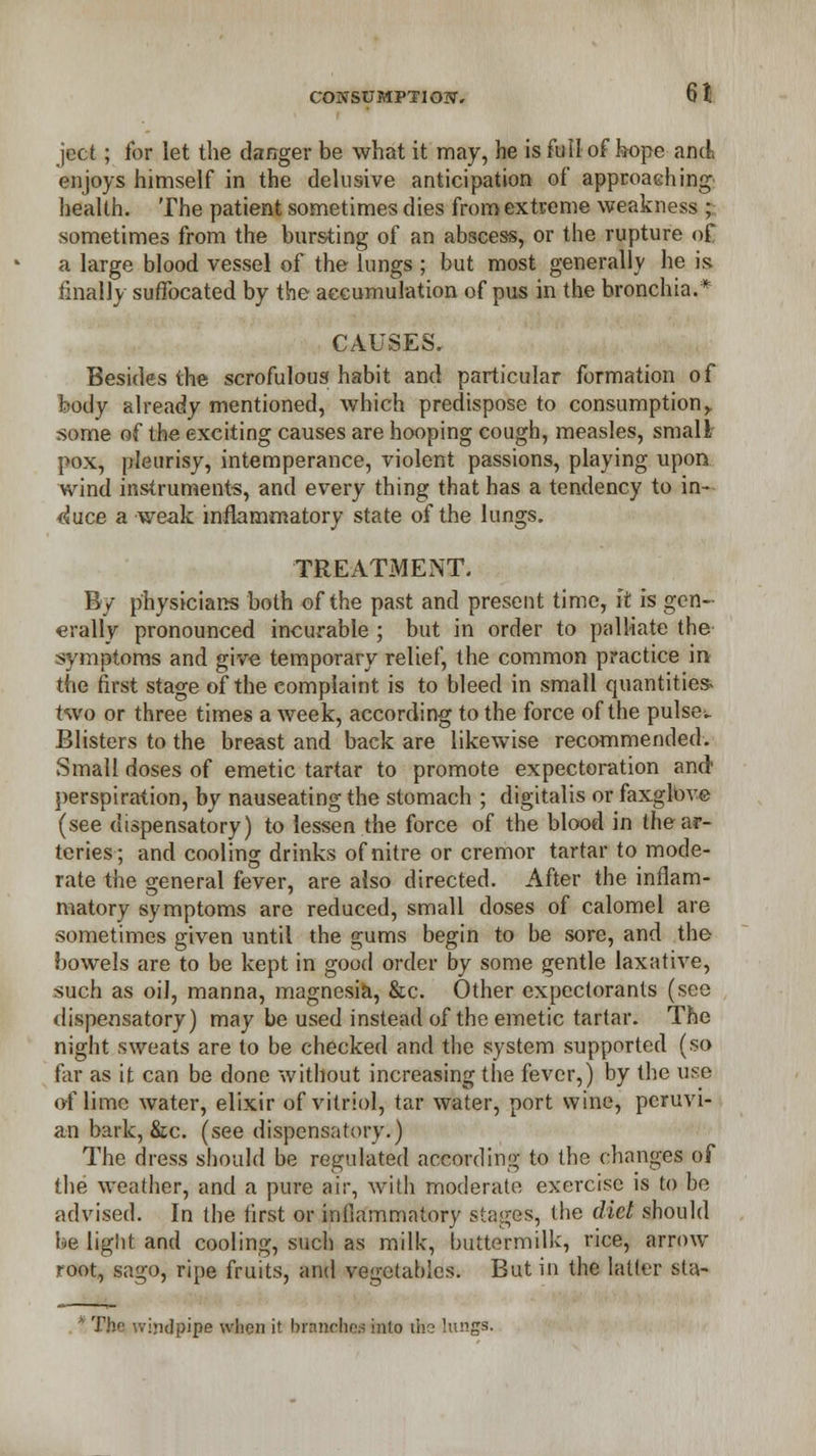 ject; for let the danger be what it may, he is full of h-ope and enjoys himself in the delusive anticipation of approaching< health. The patient sometimes dies from extreme weakness ; sometimes from the bursting of an abscess, or the rupture of a large blood vessel of the lungs ; but most generally he is finally suffocated by the accumulation of pus in the bronchia.* CAUSES. Besides the scrofulous habit and particular formation of body already mentioned, which predispose to consumption y some of the exciting causes are hooping cough, measles, small pox, pleurisy, intemperance, violent passions, playing upon wind instruments, and every thing that has a tendency to in- duce a weak inflammatory state of the lungs. TREATMENT. By physicians both of the past and present time, it is gen- erally pronounced incurable ; but in order to palliate the symptoms and give temporary relief, the common practice in the first stage of the complaint is to bleed in small quantities- two or three times a week, according to the force of the pulse. Blisters to the breast and back are likewise recommended. Small doses of emetic tartar to promote expectoration and perspiration, by nauseating the stomach ; digitalis or faxglbve (see dispensatory) to lessen the force of the blood in the ar- teries; and cooling drinks of nitre or cremor tartar to mode- rate the general fever, are also directed. After the inflam- matory symptoms are reduced, small doses of calomel are sometimes given until the gums begin to be sore, and the bowels are to be kept in good order by some gentle laxative, such as oil, manna, magnesia, &c. Other expectorants (seo dispensatory) may be used instead of the emetic tartar. The night sweats are to be checked and the system supported (so far as it can be done without increasing the fever,) by the use of lime water, elixir of vitriol, tar water, port wine, peruvi- an bark, &c. (see dispensatory.) The dress should be regulated according to the changes of the weather, and a pure air, with moderate exercise is to be advised. In the first or inflammatory stages, the diet should be light and cooling, such as milk, buttermilk, rice, arrow root, sago, ripe fruits, and vegetables. But in the latter sta- Th<' windpipe when it branches into the lungs.