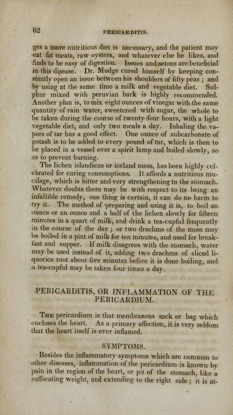 ges a more nutritious diet is necessary, and the patient may eat fat meats, raw oysters, and whatever else he likes, and finds to be easy of digestion. Issued and setons are beneficial in this disease. Dr. Mudge cured himself by keeping con- stantly open an issue between his shoulders of fifty peas ; and by using at the same time a milk and vegetable diet. Sul- phur mixed with peruvian bark is highly recommended. Another plan is, to mix eight ounces of vinegar with the same quantity of rain water, sweetened with sugar, the whole to be taken during the course of twenty -four hours, with a light vegetable diet, and only two meals a day. Inhaling the va- pors of tar has a good effect. One ounce of subearbonate of potash is to be added to every pound of tar, which is then to be placed in a vessel over a spirit lamp and boiled slowly, so as to prevent burning. The lichen islandicus or iceland moss, has been highly cel- ebrated for curing consumptions. It affords a nutritious mu- cilage, which is bitter and very strengthening to the stomach. Whatever doubts there may be with respect to its being an infallible remedy, one thing is certain, it can do no harm to try it. The method of preparing and using it is, to boil an ounce or an ounce and a half of the lichen slowly for fifteen minutes in a quart of milk, and drink a tea-cupful frequently in the course of the day ; or two drachms of the moss may oe boiled in a pint of milk for ten minutes, and used for break- fast and supper. If milk disagrees with the stomach, water may be used instead of it, adding two drachms of sliced li- quorice root about five minutes before it is done boiling, and a tea-cupful may be taken four times a day. PERICARDITIS, OR INFLAMMATION OF THE PERICARDIUM. The pericardium is that membranous sack or bag which encloses the heart. As a primary affection, it is very seldom that the heart itself is ever inflamed. SYMPTOMS. Besides the inflammatory symptoms which are common to other diseases, inflammation of the pericardium is known bv pain in the region of the heart, or pit of the stomach, like a suffocating weight, and extending to the right side ; it is at-
