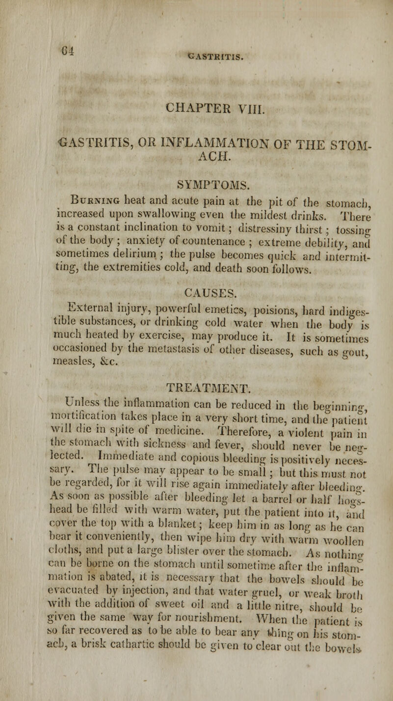 * GASTRITIS. CHAPTER VIII. ■GASTRITIS, OR INFLAMMATION OF THE STOM- ACH. SYMPTOMS. Burning heat and acute pain at the pit of the stomach increased upon swallowing even the mildest drinks. There is a constant inclination to vomit; distressing thirst; tossino- of the body ; anxiety of countenance ; extreme debility, and sometimes delirium ; the pulse becomes quick and intermit- ting, the extremities cold, and death soon follows. CAUSES. External injury, powerful emetics, poisions, hard indiges- tible substances, or drinking cold wale* when the body is much heated by exercise, may produce it. It is sometimes occasioned by the metastasis of other diseases, such as gout measles, &c. TREATMENT. Unless the inflammation can be reduced in the beginning mortification takes place in a very short time, and the patient Will die in spite of medicine. Therefore, a violent pain in the stomach with sickness and fever, should never be neg- lected. Immediate and copious bleeding is positively neces- sary. The pulse may appear to be small; but this must not be regarded, for it will rise again immediately after bleeding As soon as possible after bleeding let a barrel or half hogs- head be filled with warm water, put the patient into it, and cover the top with a blanket; keep him in as long as he can bear it conveniently, then wipe him drv with warm woollen cloths, and put a large blister over the stomach. As nothing can be borne on the stomach until sometime after the inflam- mation is abated, it is necessary that the bowels should be evacuated by injection, and that water gruel, or weak broth with the addition of sweet oil and a little nitre, should be given the same way for nourishment. When the patient is so far recovered as to be able to bear anv thing on his stom- ach, a brisk cathartic should be given to'clear out the bowels