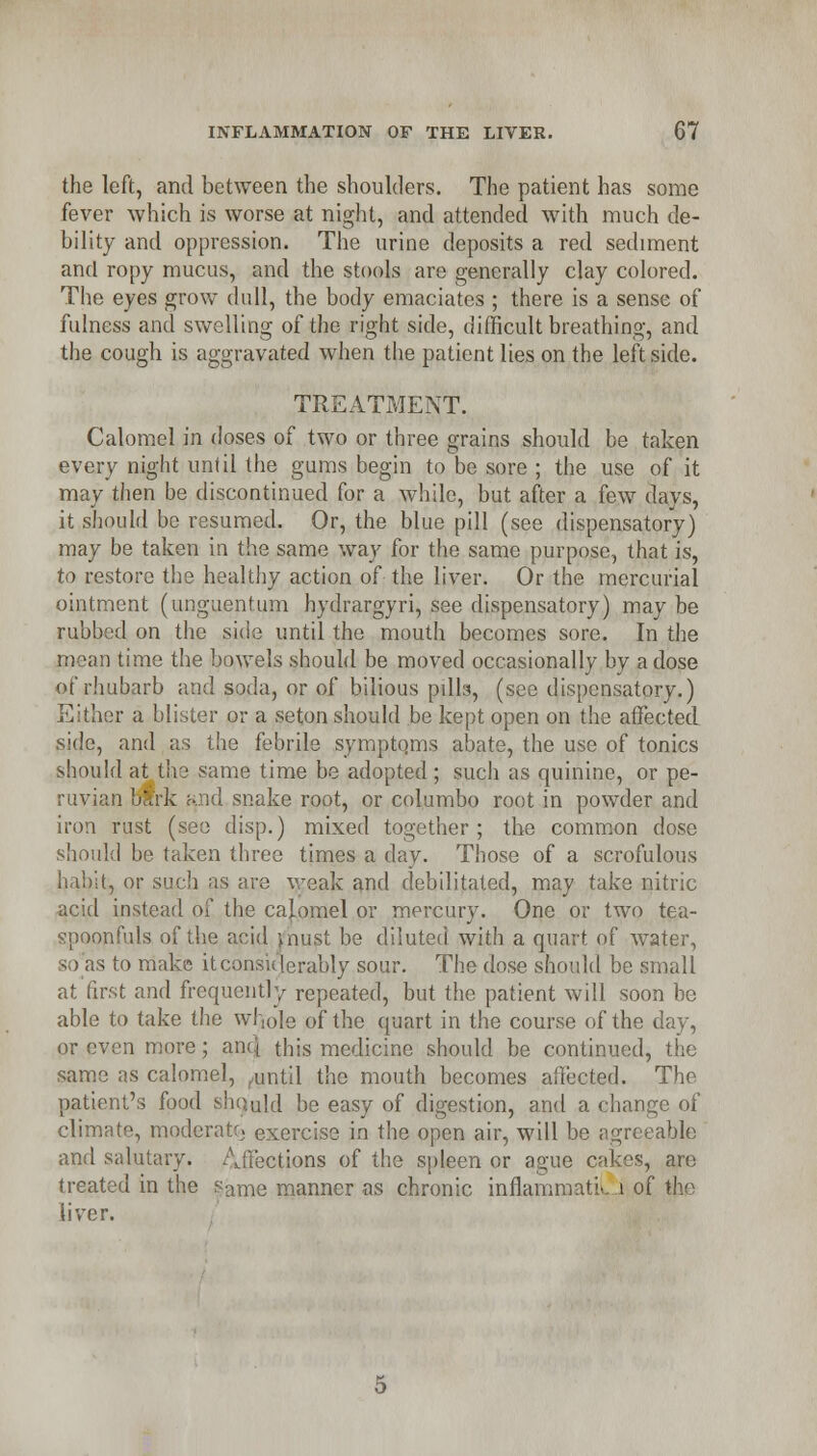 the left, and between the shoulders. The patient has some fever which is worse at night, and attended with much de- bility and oppression. The urine deposits a red sediment and ropy mucus, and the stools are generally clay colored. The eyes grow dull, the body emaciates ; there is a sense of fulness and swelling of the right side, difficult breathing, and the cough is aggravated when the patient lies on the left side. TREATMENT. Calomel in doses of two or three grains should be taken every night until the gums begin to be sore ; the use of it may then be discontinued for a while, but after a few davs, it should be resumed. Or, the blue pill (see dispensatory) may be taken in the same way for the same purpose, that is, to restore the healthy action of the liver. Or the mercurial ointment (unguentum hydrargyri, see dispensatory) may be rubbed on the side until the mouth becomes sore. In the mean time the bowels should be moved occasionally by a dose of rhubarb and soda, or of bilious pilla, (see dispensatory.) Either a blister or a seton should be kept open on the affected side, and as the febrile symptoms abate, the use of tonics should at the same time be adopted; such as quinine, or pe- ruvian bark nnd snake root, or columbo root in powder and iron rust (see disp.) mixed together; the common dose should be taken three times a day. Those of a scrofulous habit, or such as are weak and debilitated, may take nitric acid instead of the calomel or mercury. One or two tea- spoonfuls of the acid jnust be diluted with a quart of water, so as to make it considerably sour. The dose should be small at first and frequently repeated, but the patient will soon be able to take the whole of the quart in the course of the day, or even more; anq this medicine should be continued, the same as calomel, Aintil the mouth becomes affected. The patient's food should be easy of digestion, and a change of climate, moderate^ exercise in the open air, will be agreeable and salutary. Affections of the spleen or ague cakes, are treated in the same manner as chronic inflamrnatiL 1 of the liver.