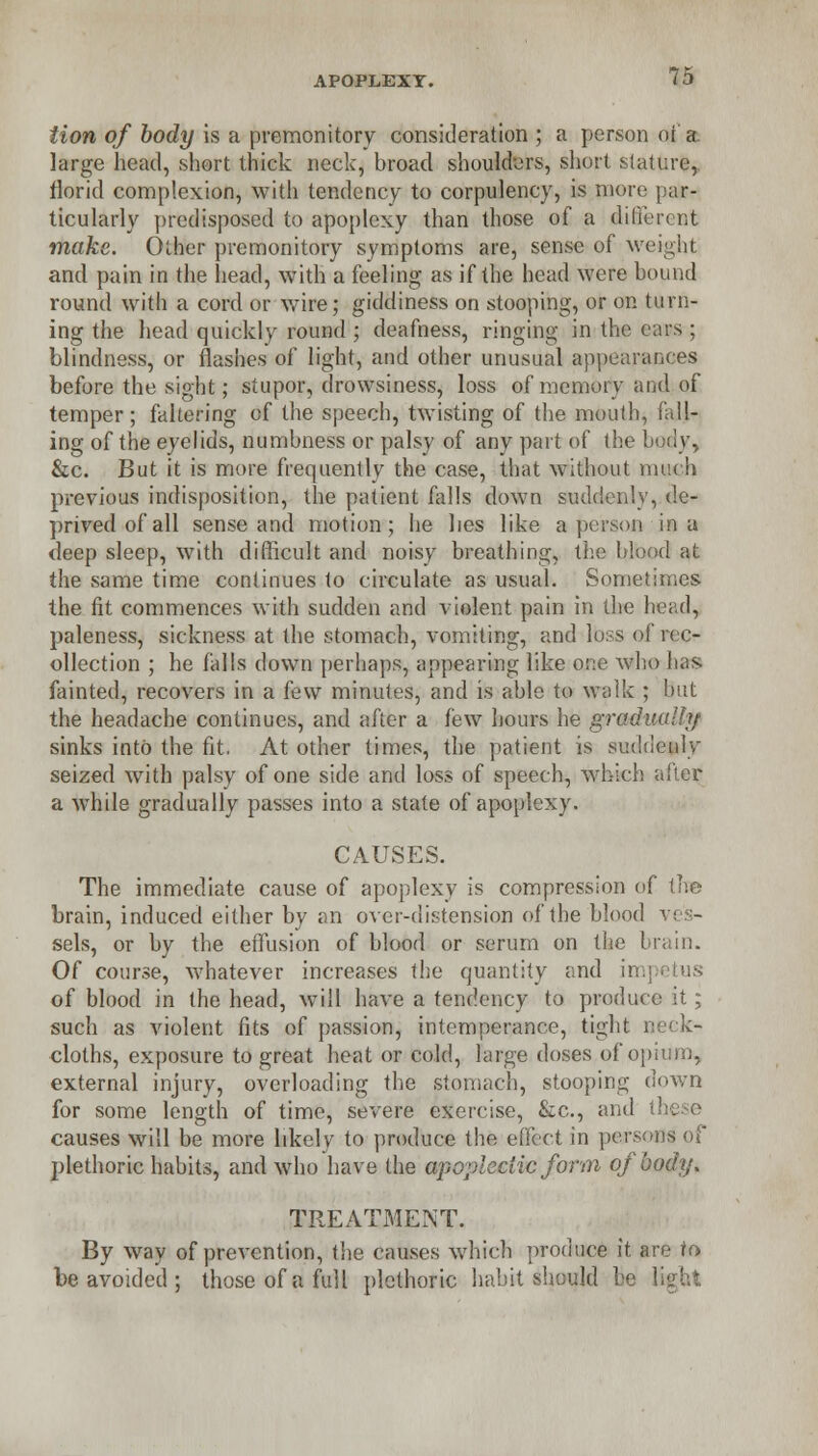 APOPLEXY. Hon of body is a premonitory consideration ; a person of a large head, short thick neck, broad shoulders, short stature, florid complexion, with tendency to corpulency, is more par- ticularly predisposed to apoplexy than those of a different make. Other premonitory symptoms are, sense of weight and pain in the head, with a feeling as if the head were bound round with a cord or wire; giddiness on stooping, or on turn- ing the head quickly round ; deafness, ringing in the ears ; blindness, or flashes of light, and other unusual appearances before the sight; stupor, drowsiness, loss of memory and of temper; faltering of the speech, twisting of the mouth, fall- ing of the eyelids, numbness or palsy of any part of the body, &c. But it is more frequently the case, that without much previous indisposition, the patient falls down suddenly, de- prived of all sense and motion; he lies like a person in a <leep sleep, with difficult and noisy breathing, the blood at the same time continues to circulate as usual. Sometimes the fit commences with sudden and violent pain in the head, paleness, sickness at the stomach, vomiting, and loss of rec- ollection ; he falls down perhaps, appearing like one who lias fainted, recovers in a few minutes, and is able to walk ; but the headache continues, and after a few hours he gradually sinks into the fit. At other times, the patient is suddenly seized with palsy of one side and loss of speech, which alter a while gradually passes into a state of apoplexy. CAUSES. The immediate cause of apoplexy is compression of the brain, induced either by an over-distension of the blood ves- sels, or by the effusion of blood or serum on the brain. Of course, whatever increases the quantity and im] of blood in the head, will have a tendency to produce it; such as violent fits of passion, intemperance, tight neck- cloths, exposure to great heat or cold, large doses of opium, external injury, overloading the stomach, stooping down for some length of time, severe exercise, &c, and tl causes will be more likelv to produce the effect in persons of plethoric habits, and who have the apoplectic form of body. TREATMENT. By way of prevention, the causes which produce It are to be avoided ; those of a full plethoric habit should be i