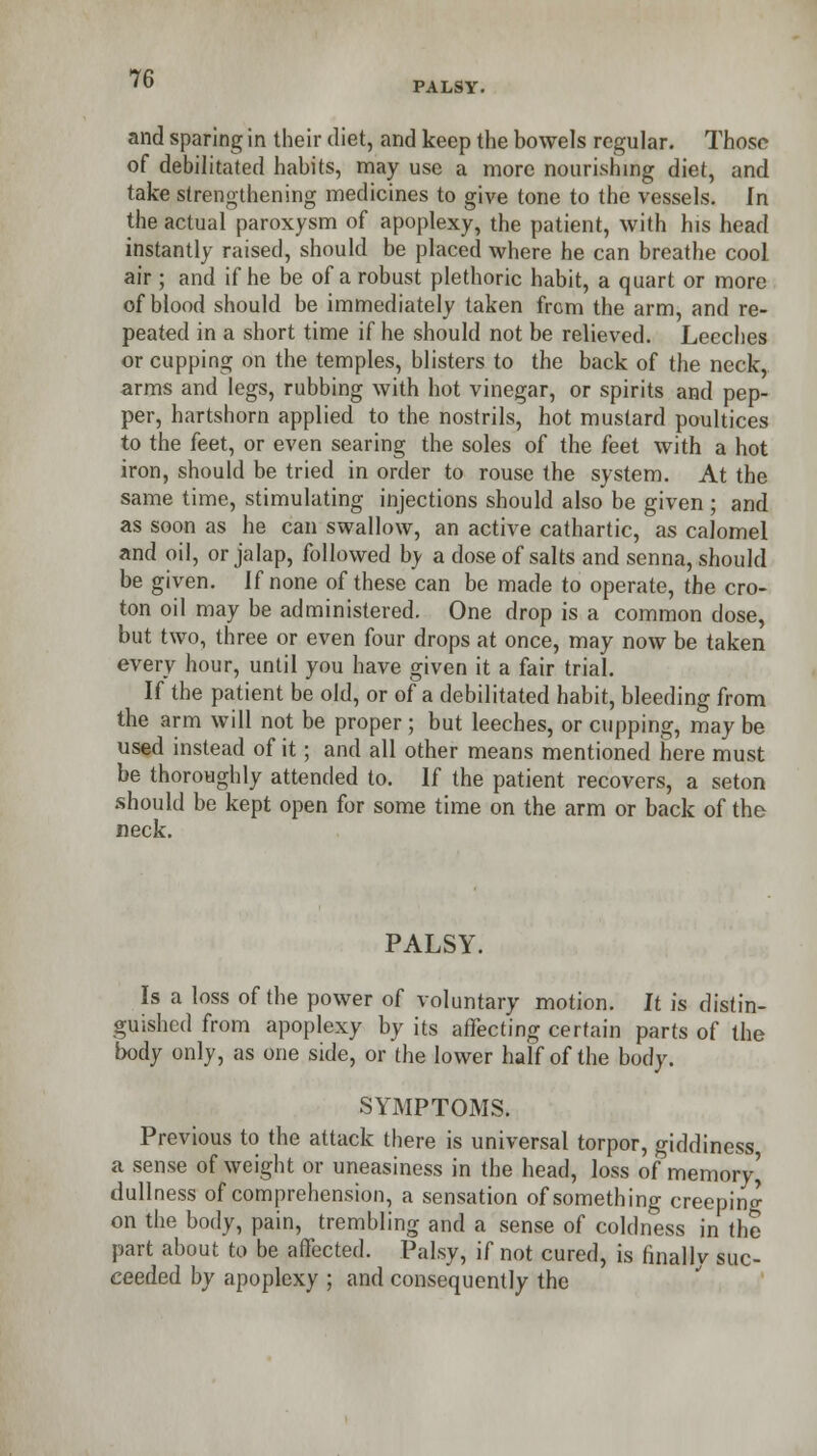 PALSY. and sparing in their diet, and keep the bowels regular. Those of debilitated habits, may use a more nourishing diet, and take strengthening medicines to give tone to the vessels. In the actual paroxysm of apoplexy, the patient, with his head instantly raised, should be placed where he can breathe cool air ; and if he be of a robust plethoric habit, a quart or more of blood should be immediately taken from the arm, and re- peated in a short time if he should not be relieved. Leeches or cupping on the temples, blisters to the back of the neck, arms and legs, rubbing with hot vinegar, or spirits and pep- per, hartshorn applied to the nostrils, hot mustard poultices to the feet, or even searing the soles of the feet with a hot iron, should be tried in order to rouse the system. At the same time, stimulating injections should also be given ; and as soon as he can swallow, an active cathartic, as calomel and oil, or jalap, followed by a dose of salts and senna, should be given. If none of these can be made to operate, the cro- ton oil may be administered. One drop is a common dose, but two, three or even four drops at once, may now be taken every hour, until you have given it a fair trial. If the patient be old, or of a debilitated habit, bleeding from the arm will not be proper ; but leeches, or cupping, may be used instead of it; and all other means mentioned here must be thoroughly attended to. If the patient recovers, a seton should be kept open for some time on the arm or back of the neck. PALSY. Is a loss of the power of voluntary motion. It is distin- guished from apoplexy by its affecting certain parts of the body only, as one side, or the lower half of the body. SYMPTOMS. Previous to the attack there is universal torpor, giddiness, a sense of weight or uneasiness in the head, loss of memory^ dullness of comprehension, a sensation of something creeping on the body, pain, trembling and a sense of coldness in the part about to be affected. Palsy, if not cured, is finally suc- ceeded by apoplexy ; and consequently the