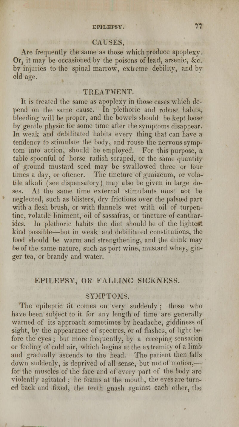 CAUSES, Are frequently the same as those which produce apoplexy. Or2 it may be occasioned by the poisons of lead, arsenic, &c. by injuries to the spinal marrow, extreme debility, and by old age. TREATMENT. It is treated the same as apoplexy in those cases which de- pend on the same cause. In plethoric and robust habits, bleeding will be proper, and the bowels should be kept loose by gentle physic for some time after the symptoms disappear. In weak and debilitated habits every thing that can have a tendency to stimulate the body, and rouse the nervous symp- tom into action, should be employed. For this purpose, a table spoonful of horse radish scraped, or the same quantity of ground mustard seed may be swallowed three or four times a day, or oftener. The tincture of guaiacum, or vola- tile alkali (see dispensatory) may also be given in large do- ses. At the same time external stimulants must not be neglected, such as blisters, dry frictions over the palsied part with a flesh brush, or with flannels wet with oil of turpen- tine, volatile liniment, oil of sassafras, or tincture of canthar- ides. In plethoric habits the diet should be of the lightest kind possible—but in weak and debilitated constitutions, the food should be warm and strengthening, and the drink may be of the same nature, such as port wine, mustard whey, gin- ger tea, or brandy and water. EPILEPSY, OR FALLING SICKNESS. SYMPTOMS. The epileptic fit comes on very suddenly ; those who have been subject to it for any length of time are generally warned of its approach sometimes by headache, giddiness of sight, by the appearance of spectres, or of flashes, of light be- fore the eyes ; but more frequently, by a creeping sensation or feeling of cold air, which begins at the extremity of a limb and gradually ascends to the head. The patient then falls down suddenly, is deprived of all sense, but not of motion,— for the muscles of the face and of every part of the body are violently agitated ; he foams at the mouth, the eyes are turn- ed back and fixed, the teeth gnash against each other, the