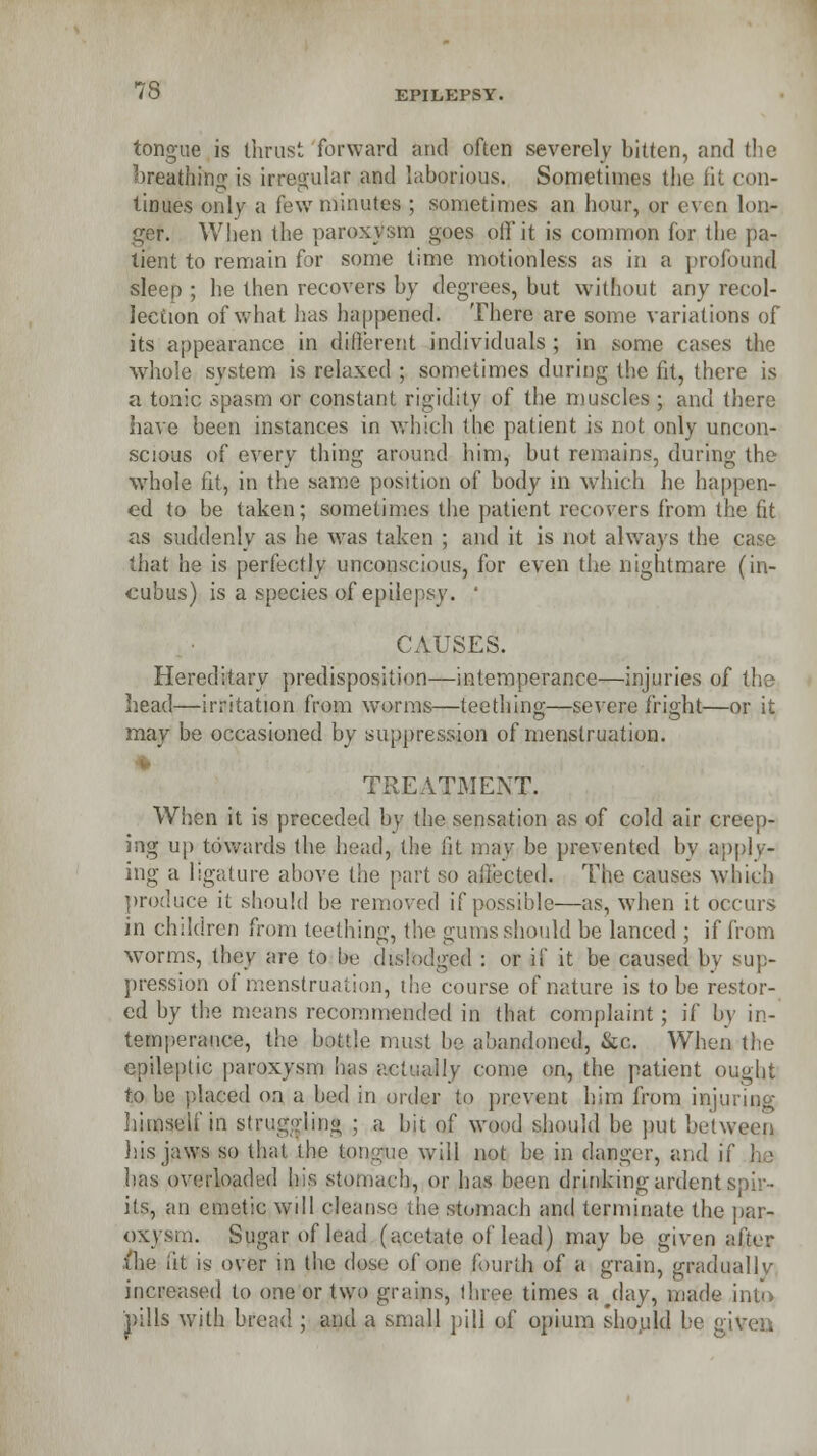 tongue is thrust forward and often severely bitten, and the breathing is irregular and laborious. Sometimes the lit con- tmues only a few minutes ; sometimes an hour, or even lon- ger. When the paroxysm goes off it is common for the pa- tient to remain for some lime motionless as in a profound sleep ; he then recovers by degrees, but without any recol- lection of what has happened. There are some variations of its appearance in different individuals ; in some cases the whole system is relaxed ; sometimes during the fit, there is a tonic spasm or constant rigidity of the muscles ; and there have been instances in which the patient is not only uncon- scious of every thing around him, but remains, during the whole fit, in the same position of body in which he happen- ed to be taken; sometimes the patient recovers from the fit as suddenly as he was taken ; and it is not always the c that he is perfectly unconscious, for even the nightmare (in- cubus) is a species of epilepsy. ' CAUSES. Hereditary predisposition—intemperance—injuries of the head—irritation from worms—teething—severe fright—or it may be occasioned by suppression of menstruation. TREATMENT. When it is preceded by the sensation as of cold air creep- ing up towards the head, the lit may be prevented by apply- ing a ligature above the part so allected. The causes which produce it should be removed if possible—as, when it occurs in children from teething, the gums should be lanced ; if from worms, they are to be dislbdgjed : or if it be caused by sup- pression of menstruation, the course of nature is to be restor- ed by the means recommended in that complaint; if by in- temperance, the battle must he abandoned, &c. When the epileptic paroxysm lias actually come on, the patient ought to he placed on a bed in order to prevent him from injuring himself in struggling ; a bit of wood should be put between his jaws so that the tongue will not be in danger, and if he has overloaded his stomach, or has been drinking ardent S its, an emetic will cleanse the stomach and terminate the pap* oxysm. Sugar of lead (acetate of lead) maybe given after (he lit is over in the dose of one fourth of a grain, gradually increased to one or two grains, three times a^day, made into pills with bread ; and a small pill of opium should be give..