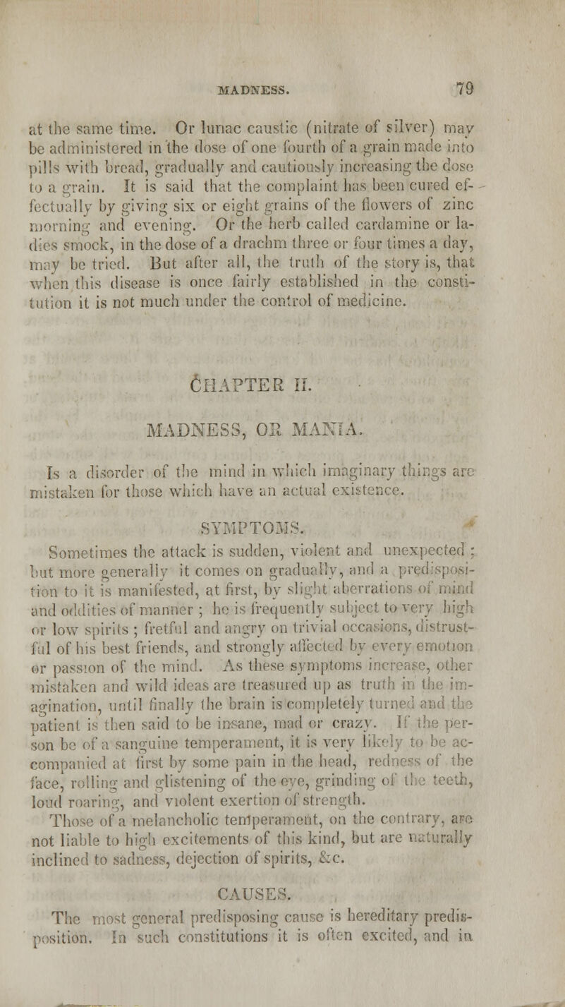 at the same time. Or hiriac caustic (nitrate of silver) may be administered in the dose of one fourth of a grain mad pills will) bread, gradually and caultiously increasing tlr ain. It is said that the complaint lias been cured ef- lly by giving six or eight grains of the flowers of zinc morning and evening. Or tie herb called eardamine or la- mock, in the dose of a drachm three or four times a day, may be tried. But after all, the truth of the story is, that when this disease is once fairly established in the consti- tution it is not much under the control of medicine. Chapter ii. MADNESS, OP. MANIA. Is a disorder of the mind in which imaginary mistaken for those which have an actual existence. IPTOSfS. Sometimes the attack is sudden, violent and unexpected : but more generally it comes on gradually, and a pml > it is manifested, at first, by slight aberrati- and oddities of manner ; he is frequentlj i very high or low spirits ; fretful and angry on 1m ii ful of his best friends, and strongly ailected by every emotion or passion of the mind. As these symptoms increase, other mistaken and wild ideas are treasured Up as ti agination, until finally the brain islcompletely tun patient is then said to be insane, mad er crazy. If son be of a sanguine temperament, it is very likely to companied at first by some pain in the head, redness of the face,' rolling and glistening of the eye, grinding of tl ■ teeth, lovd roaring, and violent exertion of strength. Those of a melancholic tenij ntrary, ape not liable to high excitements of this kind, but are naturally inclined to sadness, dejection of spirits, &c. CAUSE The most general predisposing cause is hereditary predis- >sition. 1 • restitutions it is often excited, and in