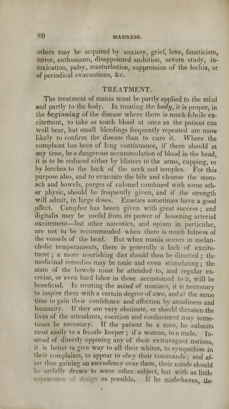 CU MADNESS. others may be acquired by anxiety, grief, love, fanaticism, terror, enthusiasm, disappointed ambition, severe study, in- toxication, palsy, masturbation, suppression of the lochia, or of periodical evacuations, &c. TREATMENT. The treatment of mania must be partly applied to the mind and partly to the body. In treating the body, it is proper, in the beginning of the disease where there is much febrile ex- citement, to take as much blood at once as the patient can well bear, but small bleedings frequently repeated are more likely to confirm the disease than to cure it. Where the complaint has been of long continuance, if there should at any time, be a dangerous accummulation of blood in the head, it is to be reduced either by blisters to the arms, cupping, or by leeches, to the back of the neck and temples. For this purpose also, and to evacuate the bile and cleanse the stom- ach and bowels, purges of calomel combined with some oth- er physic, should be frequently given, and if the strength will admit, in large doses. Emetics sometimes have a good effect. Camphor has beeen given with great success ; and digitalis may be useful from its power of lessening arterial excitement—but other narcotics, and opium in particular, are not to be recommended when there is much fulness of the vessels of the head. But when mania occurs in melan- cholic temperaments, there is generally a lack of excite- ment ; a more nourishing diet should then be directed ; the medicinal remedies may be tonic and even stimulating; the ■state of the bowels must be attended to, and regular ex- ercise, or even hard labor in those accustomed to it, will be beneficial. In treating the mind of maniacs, it is necessary to inspire them with a certain degree of awe, and a the same time to gain their confidence and affection by steadiness and humanity. If they are very obstinate, or should threaten the lives of the attendants, coercion and confinement may some- times be necessary. If the patient be a man. he submits most easily to a female keeper ; if a woman, to a male. In- stead of directly opposing any of their extravagant notions it is better to give way to all their whims, to sympathise in their complaints, to appear to obey their commands; and af- ter thus gaining an ascendency over them, their minds should be artfully drawn to some other subject, but with as little jaranee of design as possible. If he misbehaves, the