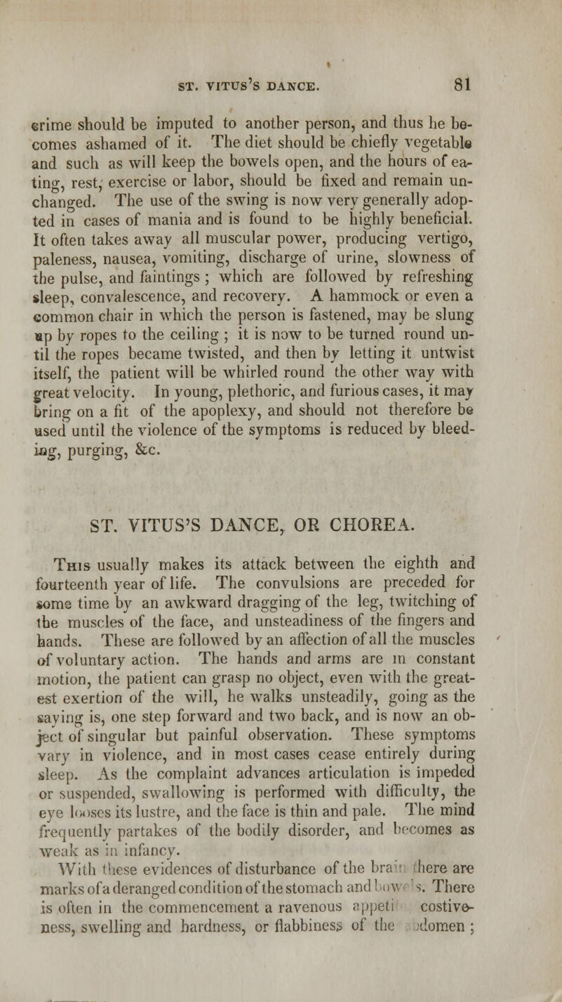 crime should be imputed to another person, and thus he be- comes ashamed of it. The diet should be chiefly vegetable and such as will keep the bowels open, and the hours of ea- ting, rest, exercise or labor, should be fixed and remain un- changed. The use of the swing is now very generally adop- ted in cases of mania and is found to be highly beneficial. It often takes away all muscular power, producing vertigo, paleness, nausea, vomiting, discharge of urine, slowness of the pulse, and faintings ; which are followed by refreshing sleep, convalescence, and recovery. A hammock or even a common chair in which the person is fastened, may be slung up by ropes to the ceiling ; it is now to be turned round un- til the ropes became twisted, and then by letting it untwist itself, the patient will be whirled round the other way with great velocity. In young, plethoric, and furious cases, it may bring on a fit of the apoplexy, and should not therefore be used until the violence of the symptoms is reduced by bleed- iog, purging, &c. ST. VITUS'S DANCE, OR CHOREA. This usually makes its attack between the eighth and fourteenth year of life. The convulsions are preceded for some time by an awkward dragging of the leg, twitching of the muscles of the face, and unsteadiness of the fingers and hands. These are followed by an affection of all the muscles of voluntary action. The hands and arms are in constant motion, the patient can grasp no object, even with the great- est exertion of the will, he walks unsteadily, going as the saving is, one step forward and two back, and is now an ob- ject of singular but painful observation. These symptoms vary in violence, and in most cases cease entirely during sleep. As the complaint advances articulation is impeded or suspended, swallowing is performed with difficulty, the eye looses its lustre, and the face is thin and pale. The mind frequently partakes of the bodily disorder, and bocomes as weak as ia infancy. With these evidences of disturbance of the bra here are marks ofa deranged condition of the stomach and 1 n\\ s. There is often in the commencement a ravenous appeti costive- ness, swelling and hardness, or flabbiness of the -domen ;