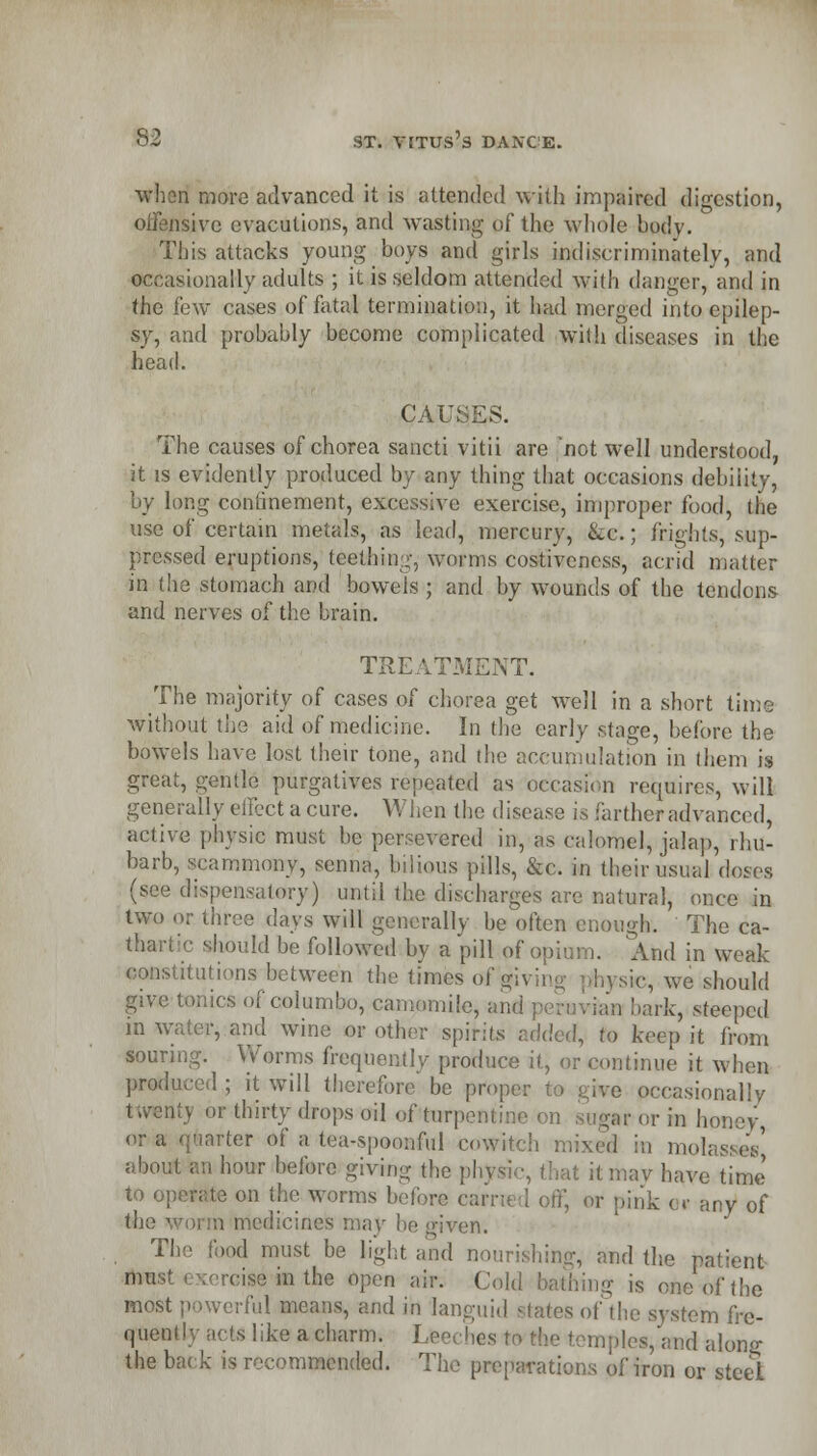 wheri more advanced it is attended with impaired digestion, isive evaculions, and wasting of the whole body. This attacks young boys and girls indiscriminately, and occasionally adults ; it is seldom attended with danger, and in the few cases of fatal termination, it had merged into epilep- sy, and probably become complicated with diseases in the head. CAUSES. The causes of chorea sancti vitii are 'not well understood, it is evidently produced by any thing that occasions debility, by long confinement, excessive exercise, improper food, the use of certain metals, as lead, mercury, &c.; frights, sup- pressed eruptions, teething, worms costiveness, acrid matter in the stomach and bowels ; and by wounds of the tendons and nerves of the brain. TREATMENT. The majority of cases of chorea get well in a short time without the aid of medicine. In the early stage, before the bowels have lost their tone, and the accumulation in them is great, gentle purgatives repeated as occasion requires, will generally effect a cure. When the disease is farther advanced, active physic must be persevered in, as calomel, jalap, rhu- barb, scarnmony, senna, bilious pills, &c. in their usual doses (see dispensatory) until the discharges are natural, once in two or three days will generally be often enough. The ca- thartic should be followed by a pill of opium. And in weak itutions between the times offiving physic, we should give tonics of columbo, camomile, and | i bark, steeped in water, and wine or other spirits r.<k\cd, to keep it from souring. Worms frequently produce it, or continue it when produced ; it will therefore be proper to give occasionally twenty or thirty drops oil of turpentine on sugar or in honey or a quarter of a tea-spoonful cowitch mixed in molasses' about an hour before giving the physic, that itmav have time to operate on the worms before carried off, or pink e» any of medicines may he given. The food must be light and nourishing, and the patient mu;' ''in the Open air. Cold bathing is one of the most powerful means, and in languid states of the system fre- quently acts like a charm. Leeches to the temples, and along the ba< k is recommended. The preparations of iron or steel