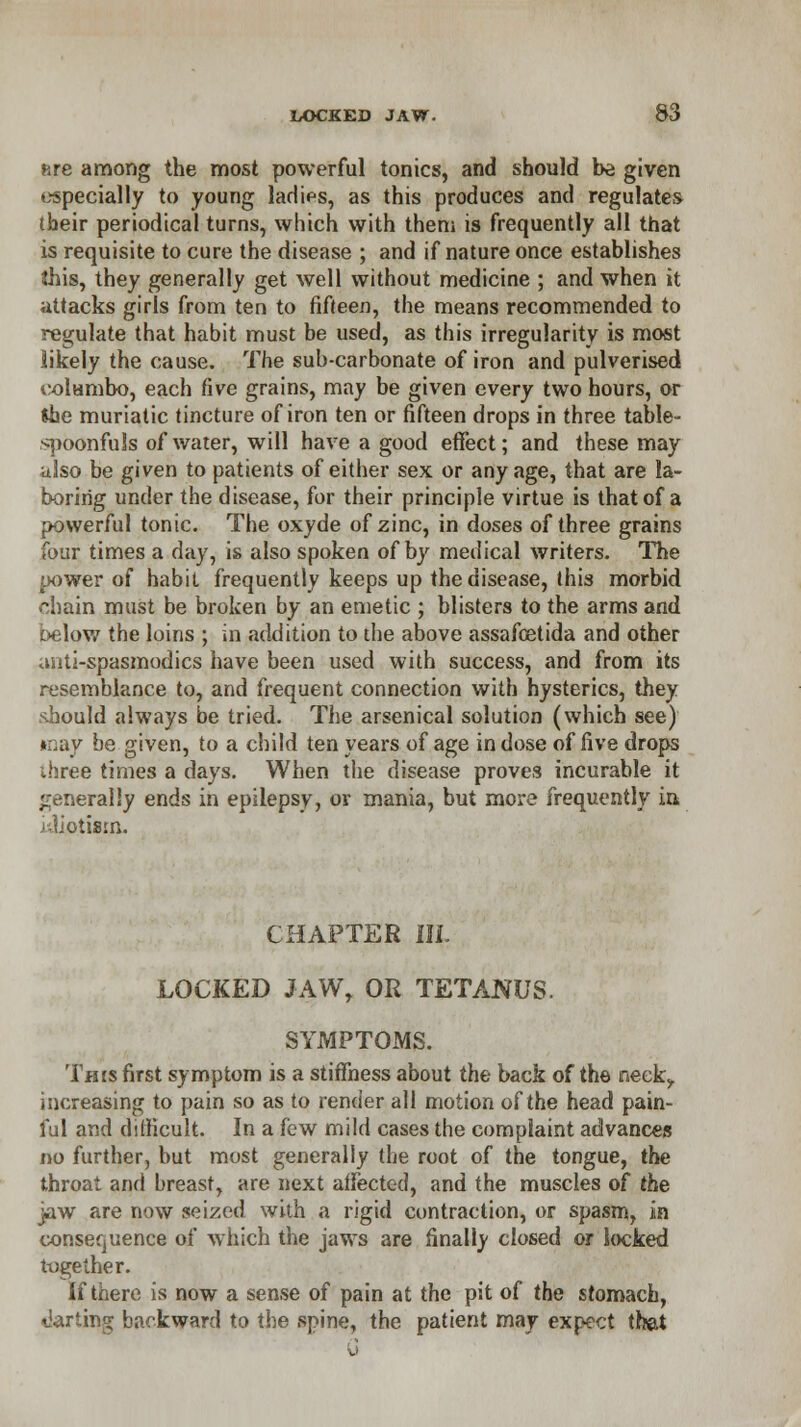 fire among the most powerful tonics, and should be given especially to young ladifs, as this produces and regulates tbeir periodical turns, which with them is frequently all that is requisite to cure the disease ; and if nature once establishes this, they generally get well without medicine ; and when it attacks girls from ten to fifteen, the means recommended to regulate that habit must be used, as this irregularity is most likely the cause. The sub-carbonate of iron and pulverised oolumbo, each five grains, may be given every two hours, or She muriatic tincture of iron ten or fifteen drops in three table- spoonfuls of water, will have a good effect; and these may also be given to patients of either sex or any age, that are la- boring under the disease, for their principle virtue is that of a powerful tonic. The oxyde of zinc, in doses of three grains four times a day, is also spoken of by medical writers. The power of habit frequently keeps up the disease, this morbid chain must be broken by an emetic ; blisters to the arms and below the loins ; in addition to the above assafoetida and other anti-spasmodics have been used with success, and from its resemblance to, and frequent connection with hysterics, they should always be tried. The arsenical solution (which see) may be given, to a child ten years of age in dose of five drops ihree times a days. When the disease proves incurable it generally ends in epilepsy, or mania, but more frequently in iiliotism. CHAPTER III. LOCKED JAW, OR TETANUS. SYMPTOMS. This first symptom is a stiffness about the back of the neek\, increasing to pain so as to render all motion of the head pain- ful and difficult. In a few mild cases the complaint advances no further, but most generally the root of the tongue, the throat and breast, are next affected, and the muscles of the jaw are now seized with a rigid contraction, or spasm, in consequence of which the jaws are finally closed or locked together. If there is now a sense of pain at the pit of the stomach, ■darting backward to the spine, the patient may expect that
