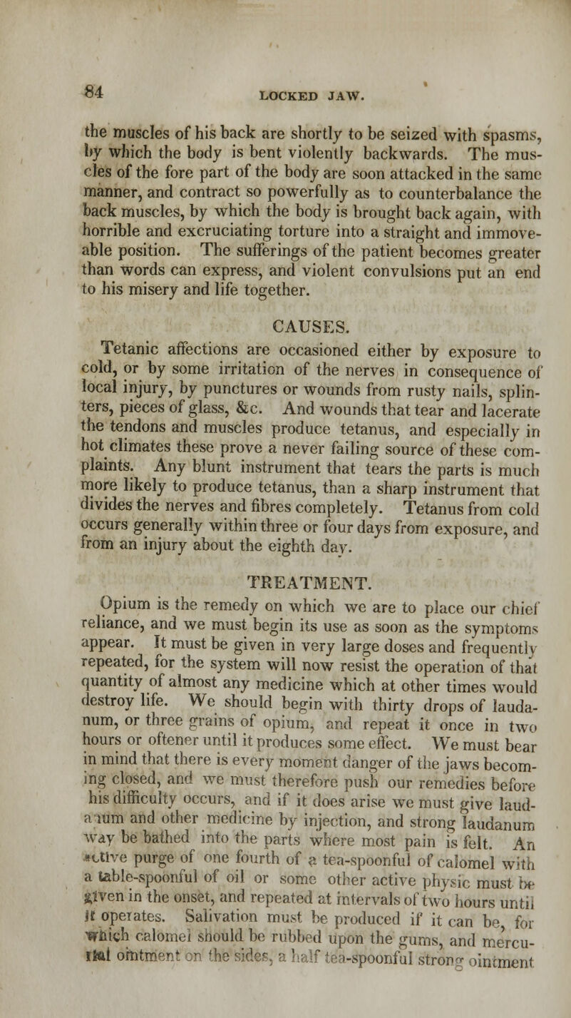 the muscles of his back are shortly to be seized with spasms, by which the body is bent violently backwards. The mus- cles of the fore part of the body are soon attacked in the same manner, and contract so powerfully as to counterbalance the back muscles, by which the body is brought back again, with horrible and excruciating torture into a straight and immove- able position. The sufferings of the patient becomes greater than words can express, and violent convulsions put an end to his misery and life together. CAUSES. Tetanic affections are occasioned either by exposure to cold, or by some irritation of the nerves in consequence of local injury, by punctures or wounds from rusty nails, splin- ters, pieces of glass, &c. And wounds that tear and lacerate the tendons and muscles produce tetanus, and especially in hot climates these prove a never failing source of these com- plaints. Any blunt instrument that tears the parts is much more likely to produce tetanus, than a sharp instrument that divides the nerves and fibres completely. Tetanus from cold occurs generally within three or four days from exposure, and from an injury about the eighth day. TREATMENT. Opium is the remedy on which we are to place our chief reliance, and we must begin its use as soon as the symptoms appear. It must be given in very large doses and frequently repeated, for the system will now resist the operation of that quantity of almost any medicine which at other times would destroy life. We should begin with thirty drops of lauda- num, or three grains of opium, and repeat it once in two hours or oftener until it produces some effect. We must bear in mind that there is every moment danger of the jaws becom- ing closed, and we must therefore push our remedies before his difficulty occurs, and if it does arise we must give laud- a mm and other medicine by injection, and strong laudanum way be bathed into the parts where most pain is felt. An active purge of one fourth of a tea-spoonful of calomel with a table-spoonful of oil or some other active physic must bis jtfven in the onset, and repeated at intervals of two hours iintil it operates. Salivation must be produced if it can be for which calomel should be rubbed upon the gums, and mercu- rial ointment on the sides, a half tea-spoonful strong ointment