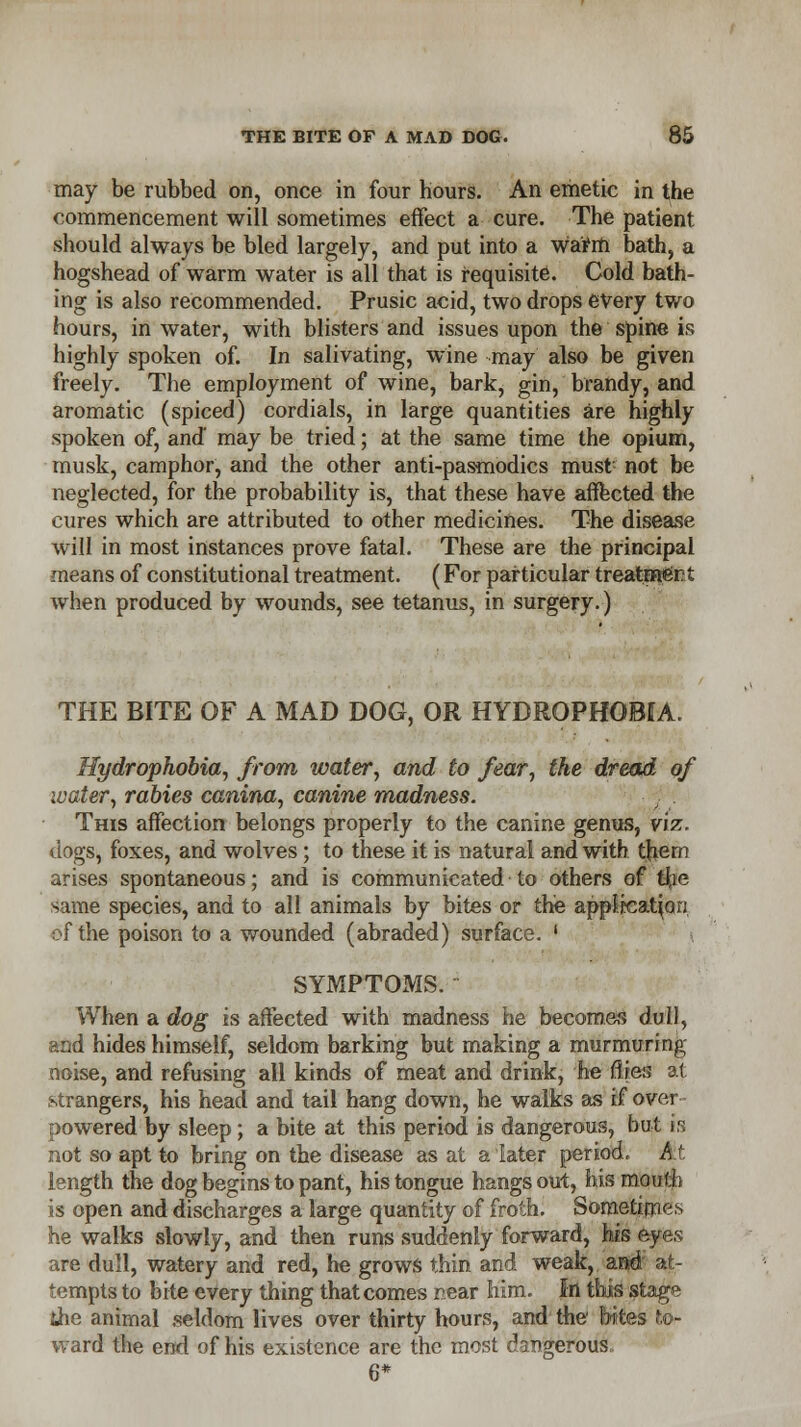 may be rubbed on, once in four hours. An emetic in the commencement will sometimes effect a cure. The patient should always be bled largely, and put into a warm bath, a hogshead of warm water is all that is requisite. Cold bath- ing is also recommended. Prusic acid, two drops every two hours, in water, with blisters and issues upon the spine is highly spoken of. In salivating, wine may also be given freely. The employment of wine, bark, gin, brandy, and aromatic (spiced) cordials, in large quantities are highly spoken of, and may be tried; at the same time the opium, musk, camphor, and the other anti-pasmodics must not be neglected, for the probability is, that these have affected the cures which are attributed to other medicines. The disease will in most instances prove fatal. These are the principal means of constitutional treatment. (For particular treatment when produced by wounds, see tetanus, in surgery.) THE BITE OF A MAD DOG, OR HYDROPHOBIA. Hydrophobia, from water, and to fear, the dread of water, rabies canina, canine madness. This affection belongs properly to the canine genus, viz. dogs, foxes, and wolves ; to these it is natural and with th.em arises spontaneous; and is communicated to others of the same species, and to all animals by bites or the application of the poison to a wounded (abraded) surface. ' SYMPTOMS. When a dog is affected with madness he becomes dull, and hides himself, seldom barking but making a murmur ing noise, and refusing all kinds of meat and drink, he flies at strangers, his head and tail hang down, he walks as if over- powered by sleep; a bite at this period is dangerous, but is not so apt to bring on the disease as at a later period. At length the dog begins to pant, his tongue hangs out, his mouth is open and discharges a large quantity of froth. Sometimes he walks slowly, and then runs suddenly forward, his eyes are dull, watery and red, he grows thin and weak, and at- tempts to bite every thing that comes rear him. In this stage ihe animal seldom lives over thirty hours, and the bites to- ward the end of his existence are the most dangerous, 6*