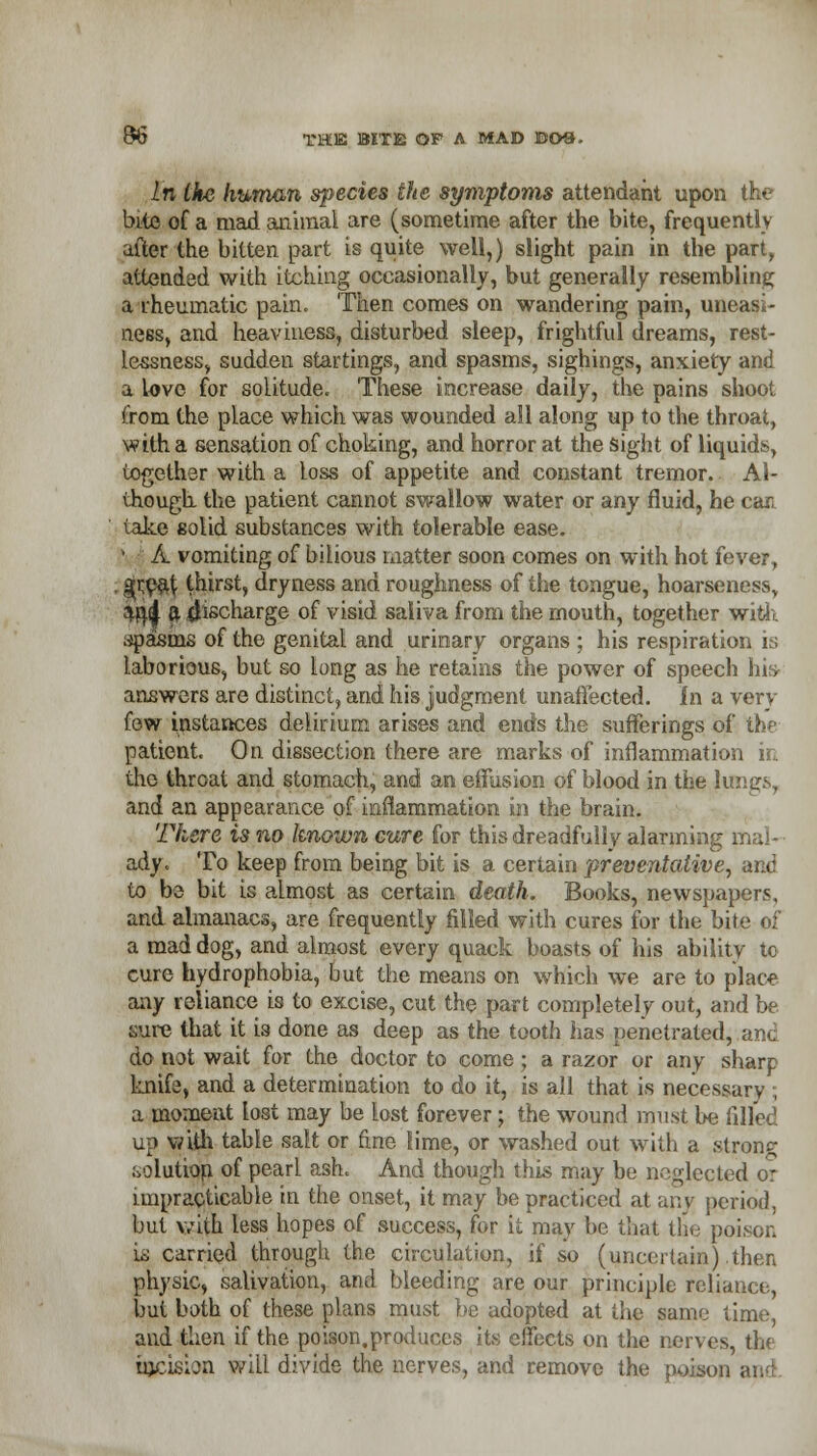 In Me /mnwm species the symptoms attendant upon the bite of a mad animal are (sometime after the bite, frequently after the bitten part is quite well,) slight pain in the part, attended with itching occasionally, but generally resembling a rheumatic pain. Then comes on wandering pain, uneasi- ness, and heaviness, disturbed sleep, frightful dreams, rest- lessness, sudden startings, and spasms, sighings, anxiety and a Love for solitude. These increase daily, the pains shoot from the place which was wounded all along up to the throat, with a sensation of choking, and horror at the sight of liquids, together with a Loss of appetite and constant tremor. Al- though, the patient cannot swallow water or any fluid, he can take solid substances with tolerable ease. 1 A vomiting of bilious matter soon comes on with hot fever, ^r,eat thirst, dryness and roughness of the tongue, hoarseness, afyfj ft discharge of visid saliva from the mouth, together with .ipasrns of the genital and urinary organs ; his respiration is laborious, but so Long as he retains the power of speech his- answers are distinct, and his judgment unaffected. In a very few instances delirium arises and ends the sufferings of the patient. On dissection there are marks of inflammation in the throat and stomach, and an effusion of blood in the lungs, and an appearance of inflammation in the brain. There is no known cure for this dreadfully alarming mal- ady. To keep from being bit is a certain preventative, and to be bit is almost as certain death. Books, newspapers, and almanacs, are frequently filled with cures for the bite of a mad dog, and almost every quack boasts of his ability to cure hydrophobia, but the means on which we are to place any reliance is to excise, cut the part completely out, and be sure that it is done as deep as the tooth has penetrated, and do not wait for the doctor to come; a razor or any sharp knife, and a determination to do it, is all that is necessary ; a moment lost may be Lost forever; the wound must be filled up with table salt or fine lime, or washed out with a stronc solution of pearL ash. And though this may be neglected or impracticable in the onset, it may be practiced at any period, but with less hopes of success, for it may be that the poison is carried through the circulation, if so (uncertain) .then physic, salivation, and bleeding are our principle reliance, but both of these plans must be adopted at the same time and then if the poison.produces its effects on the nerves, the incision will divide the nerves, and remove the poison .