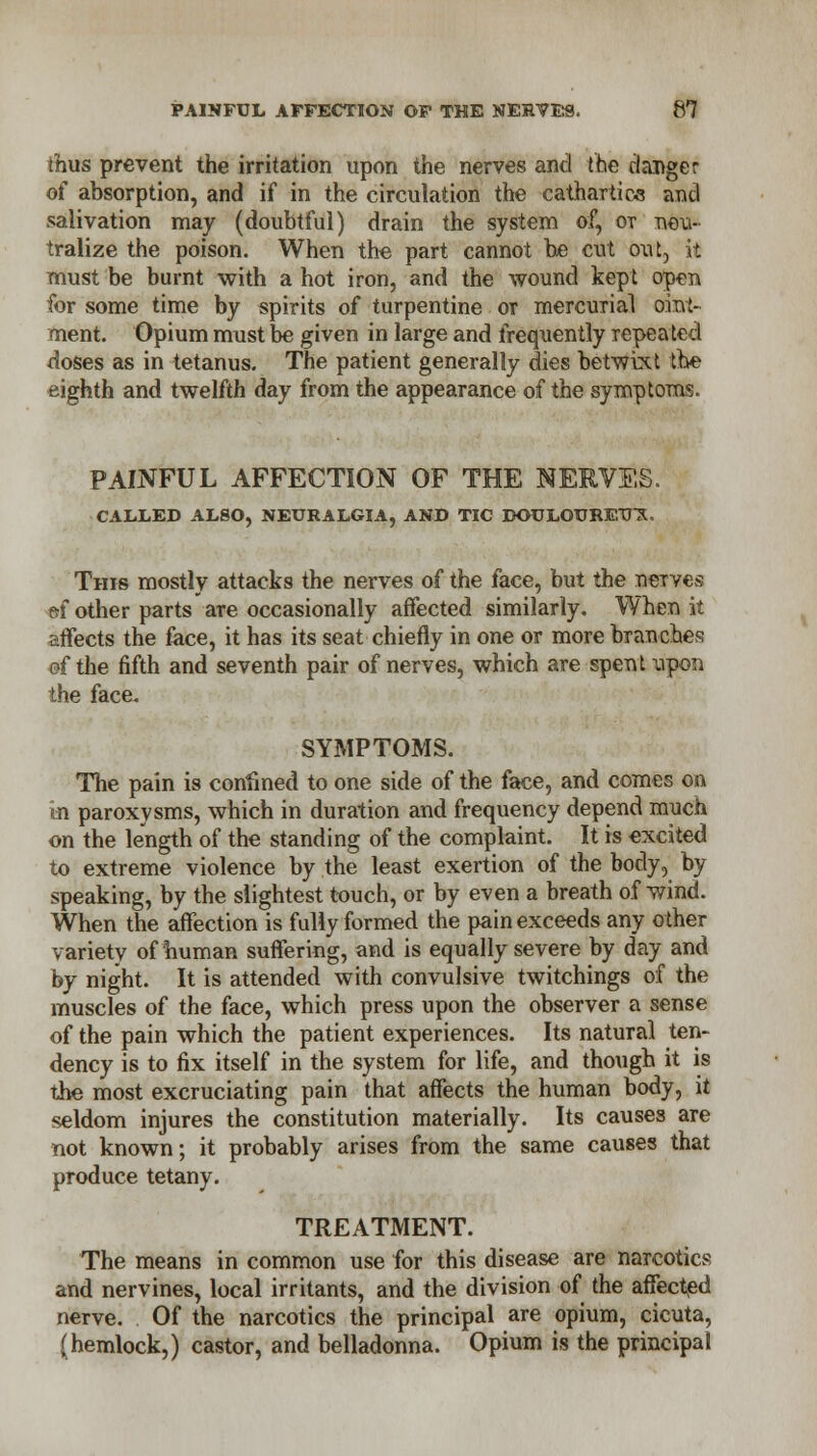 thus prevent the irritation upon the nerves and the rlanger of absorption, and if in the circulation the cathartics and salivation may (doubtful) drain the system of, ot neu- tralize the poison. When the part cannot be cut out, it must be burnt with a hot iron, and the wound kept open for some time by spirits of turpentine or mercurial oint- ment. Opium must be given in large and frequently repeated doses as in tetanus. The patient generally dies betwixt the eighth and twelfth day from the appearance of the symptoms. PAINFUL AFFECTION OF THE NERVES. CALLED ALSO, NEURALGIA, AND TIC DOULOUREUX, This mostly attacks the nerves of the face, but the nerves &f other parts are occasionally affected similarly. When it affects the face, it has its seat chiefly in one or more branches of the fifth and seventh pair of nerves, which are spent vpon the face. SYMPTOMS. The pain is confined to one side of the face, and comes on in paroxysms, which in duration and frequency depend much on the length of the standing of the complaint. It is excited to extreme violence by the least exertion of the body, by speaking, by the slightest touch, or by even a breath of wind. When the affection is fully formed the pain exceeds any other variety of human suffering, and is equally severe by day and by night. It is attended with convulsive twitchings of the muscles of the face, which press upon the observer a sense of the pain which the patient experiences. Its natural ten- dency is to fix itself in the system for life, and though it is the most excruciating pain that affects the human body, it seldom injures the constitution materially. Its causes are not known; it probably arises from the same causes that produce tetany. TREATMENT. The means in common use for this disease are narcotics and nervines, local irritants, and the division of the affected nerve. Of the narcotics the principal are opium, cicuta, (hemlock,) castor, and belladonna. Opium is the principal