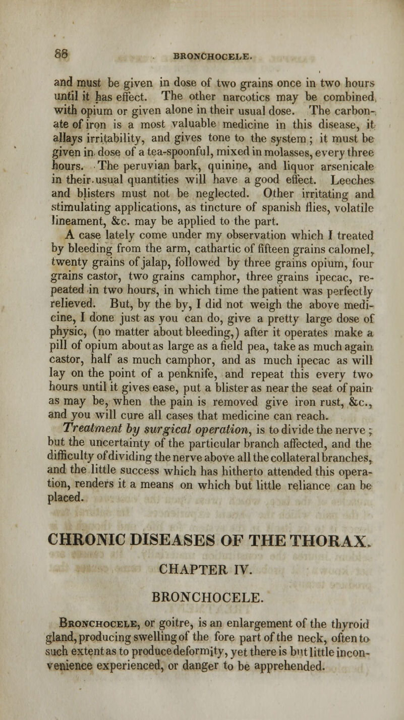 86 BRONCHOCEI/E. and must be given in dose of two grains once in two hours until it has effect. The other narcotics may be combined, with opium or given alone in their usual dose. The carbon- ate of iron is a most valuable medicine in this disease, it allays irritability, and gives tone to the system ; it must be given in dose of a tea-spoonful, mixed in molasses, every three hours. The peruvian bark, quinine, and liquor arsenicale in their-usual quantities will have a good effect. Leeches and blisters must not be neglected. Other irritating and stimulating applications, as tincture of Spanish flies, volatile lineament, &c. may be applied to the part. A case lately come under my observation which I treated by bleeding from the arm, cathartic of fifteen grains calomelr twenty grains of jalap, followed by three grains opium, four grains castor, two grains camphor, three grains ipecac, re- peated in two hours, in which time the patient was perfectly relieved. But, by the by, I did not weigh the above medi- cine, I done just as you can do, give a pretty large dose of physic, (no matter about bleeding,) after it operates make a pill of opium about as large as a field pea, take as much again castor, half as much camphor, and as much ipecac as will lay on the point of a penknife, and repeat this every two hours until it gives ease, put a blister as near the seat of pain as may be, when the pain is removed give iron rust, &c, and you will cure all cases that medicine can reach. Treatment by surgical operation, is to divide the nerve ; but the uncertainty of the particular branch affected, and the difficulty of dividing the nerve above all the collateral branches, and the little success which has hitherto attended this opera- tion, renders it a means on which but little reliance can be placed. CHRONIC DISEASES OF THE THORAX. CHAPTER IV. BRONCHOCELE. Bronchocele, or goitre, is an enlargement of the thyroid gland, producing swelling of the fore part of the neck, often to such extent as to produce deformity, yet there is but little incon- venience experienced, or danger to be apprehended.