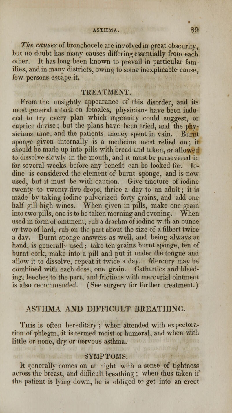 ASTHMA. 89* The causes of bronchocele are involved in great obscurity, but no doubt has many causes differing essentially from each other. It has long been known to prevail in particular fam- ilies, and in many districts, owing to some inexplicable cause, few persons escape it. TREATMENT. From the unsightly appearance of this disorder, and its- most general attack on females, physicians have been indu- ced to try every plan which ingenuity could suggest, or caprice devise; but the plans have been tried, and the phy- sicians time, and the patients money spent in vain. Burnt sponge given internally is a medicine most relied on; it should be made up into pills with bread and taken, or allowed to dissolve slowly in the mouth, and it must be persevered in for several weeks before any benefit can be looked for. Io- dine is considered the element of burnt sponge, and is now used, but it must be with caution. Give tincture of iodine twenty to twenty-five drops, thrice a day to an adult; it is made by taking iodine pulverized forty grains, and add one half gill high wines. When given in pills, make one grain into two pills, one is to be taken morning and evening. When used in form of ointment, rub a drachm of iodine with an ounce or two of lard, rub on the part about the size of a filbert twice a day. Burnt sponge answers as well, and being always at hand, is generally used; take ten grains burnt sponge, ten of burnt cork, make into a pill and put it under the tongue and allow it to dissolve, repeat it twice a day. Mercury may be combined with each dose, one grain. Cathartics and bleed- ing, leeches to the part, and frictions with mercurial ointment is also recommended. (See surgery for further treatment.) ASTHMA AND DIFFICULT BREATHING. Tins is often hereditary; when attended with expectora- tion of phlegm, it is termed moist or humoral, and when with little or none, dry or nervous asthma. SYMPTOMS. It generally comes on at night with a sense of tightness across the breast, and difficult breathing; when thus taken if the patient is lying down, he is obliged to get into an erect