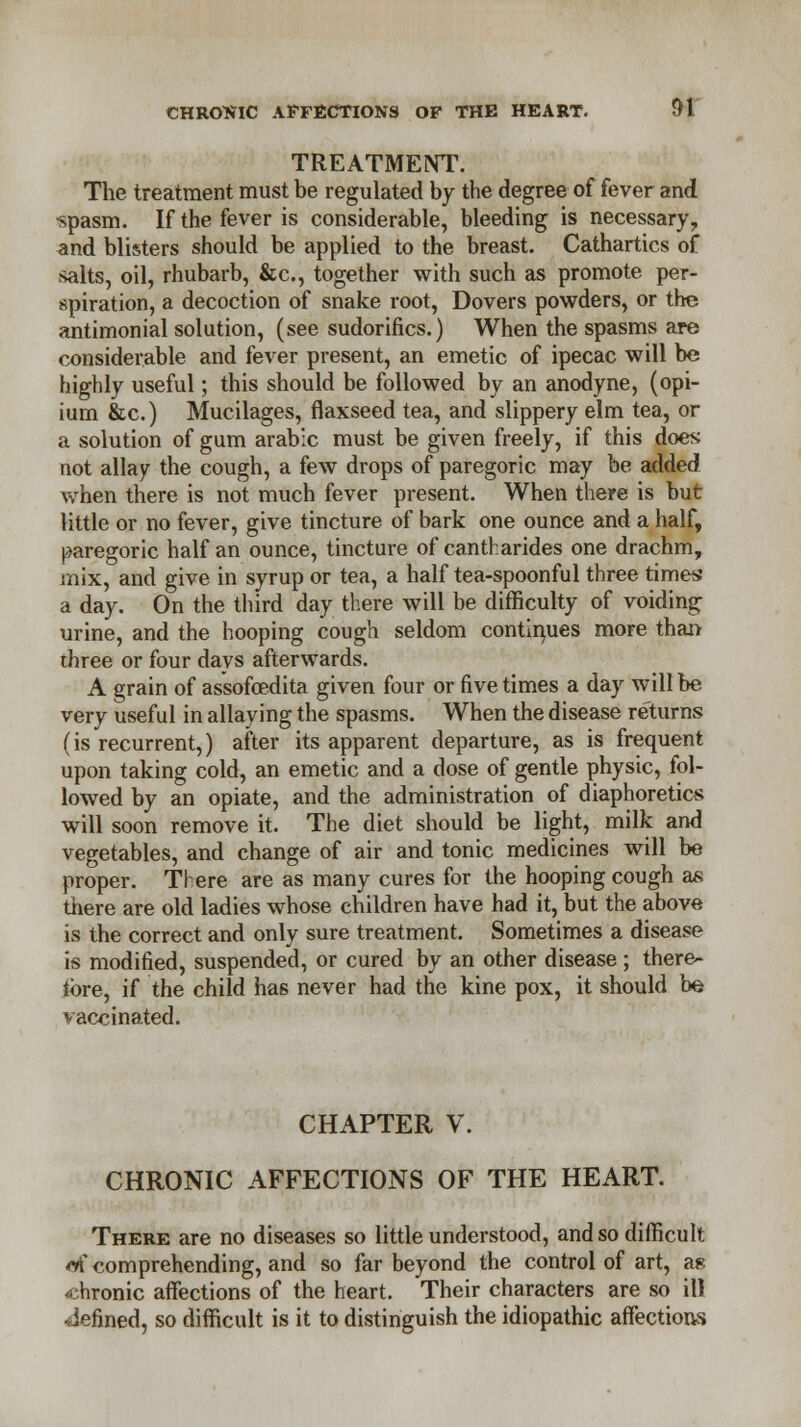 TREATMENT. The treatment must be regulated by the degree of fever and •spasm. If the fever is considerable, bleeding is necessary, and blisters should be applied to the breast. Cathartics of -salts, oil, rhubarb, &c, together with such as promote per- spiration, a decoction of snake root, Dovers powders, or the antimonial solution, (see sudorifics.) When the spasms are considerable and fever present, an emetic of ipecac will be highly useful; this should be followed by an anodyne, (opi- ium &c.) Mucilages, flaxseed tea, and slippery elm tea, or a solution of gum arabic must be given freely, if this does not allay the cough, a few drops of paregoric may be added when there is not much fever present. When there is but little or no fever, give tincture of bark one ounce and a half, paregoric half an ounce, tincture of cantharides one drachm, mix, and give in syrup or tea, a half tea-spoonful three times a day. On the third day there will be difficulty of voiding urine, and the hooping cough seldom continues more than three or four days afterwards. A grain of assofoedita given four or five times a day will be very useful in allaying the spasms. When the disease returns (is recurrent,) after its apparent departure, as is frequent upon taking cold, an emetic and a dose of gentle physic, fol- lowed by an opiate, and the administration of diaphoretics will soon remove it. The diet should be light, milk and vegetables, and change of air and tonic medicines will be proper. There are as many cures for the hooping cough as there are old ladies whose children have had it, but the above is the correct and only sure treatment. Sometimes a disease is modified, suspended, or cured by an other disease; there- tore, if the child has never had the kine pox, it should be vaccinated. CHAPTER V. CHRONIC AFFECTIONS OF THE HEART. There are no diseases so little understood, and so difficult M* comprehending, and so far beyond the control of art, as chronic affections of the heart. Their characters are so ill defined, so difficult is it to distinguish the idiopathic affections