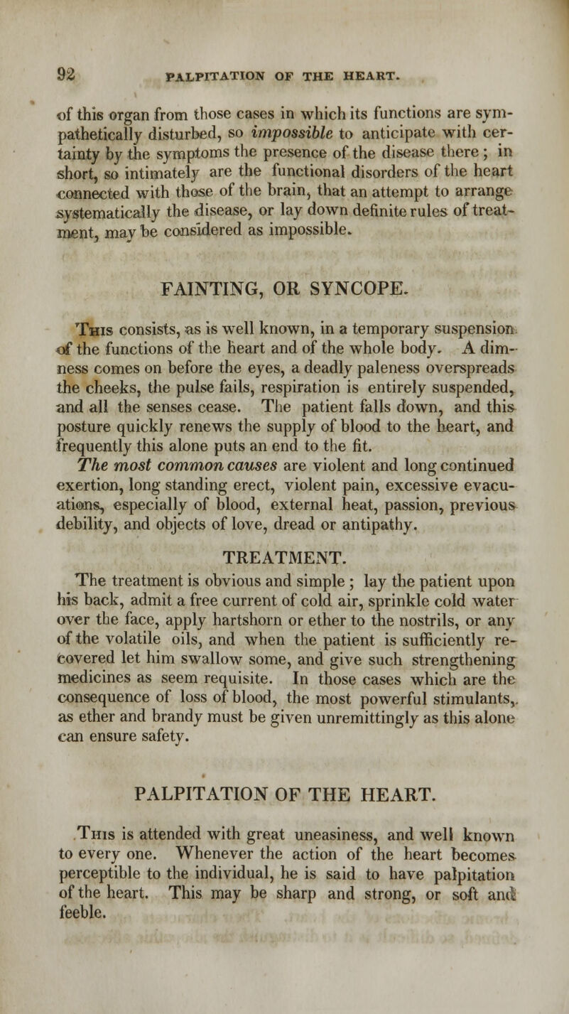 of this organ from those cases in which its functions are sym- pathetically disturbed, so impossible to anticipate with cer- tainty by the symptoms the presence of the disease there; in short, so intimately are the functional disorders of the heart connected with those of the brain, that an attempt to arrange systematically the disease, or lay down definite rules of treat* ment, may be considered as impossible. FAINTING, OR SYNCOPE. This consists, as is well known, in a temporary suspension of the functions of the heart and of the whole body. A dim- ness comes on before the eyes, a deadly paleness overspreads the cheeks, the pulse fails, respiration is entirely suspended, and all the senses cease. The patient falls down, and this posture quickly renews the supply of blood to the heart, and frequently this alone puts an end to the fit. The most common causes are violent and long continued exertion, long standing erect, violent pain, excessive evacu- ations, especially of blood, external heat, passion, previous debility, and objects of love, dread or antipathy. TREATMENT. The treatment is obvious and simple ; lay the patient upon his back, admit a free current of cold air, sprinkle cold water over the face, apply hartshorn or ether to the nostrils, or any of the volatile oils, and when the patient is sufficiently re- covered let him swallow some, and give such strengthening medicines as seem requisite. In those cases which are the consequence of loss of blood, the most powerful stimulants,, as ether and brandy must be given unremittingly as this alone can ensure safety. PALPITATION OF THE HEART. Tins is attended with great uneasiness, and well known to every one. Whenever the action of the heart becomes perceptible to the individual, he is said to have palpitation of the heart. This may be sharp and strong, or soft and: feeble.