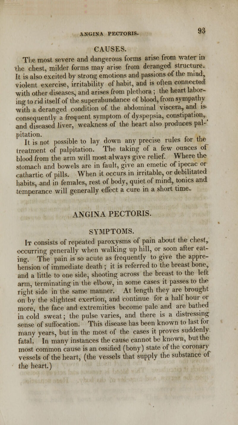 CAUSES. The most severe and dangerous forms arise from water in the chest, milder forms may arise from deranged structure. It is also excited by strong emotions and passions of the mind, violent exercise, irritability of habit, and is often connected with other diseases, and arises from plethora; the heart labor- ing to rid itself of the superabundance of blood, from sympathy with a deranged condition of the abdominal viscera, and is- consequently°a frequent symptom of dyspepsia, constipation, _ and diseased liver, weakness of the heart also produces pal-' pitation. . , It is not possible to lay down any precise rules lor the treatment of palpitation. The taking of a few ounces of blood from the arm will most always give relief. Where the stomach and bowels are in fault, give an emetic of ipecac or cathartic of pills. When it occurs in irritable, or debilitated habits, and in females, rest of body, quiet of mind,, tonics and temperance will generally effect a cure in a short time. ANGINA PECTORIS. SYMPTOMS. It consists of repeated paroxysms of pain about the chest, occurring generally when walking up bill, or soon after eat- ing. The pain is so acute as frequently to give the appre- hension of immediate death; it is referred to the breast bone, and a little to one side, shooting across the breast to the left arm, terminating in the elbow, in some cases it passes to the right side in the same manner. At length they are brought on by the slightest exertion, and continue for a half hour or more, the face and extremities become pale and are bathed in cold sweat; the pulse varies, and there is a distressing- sense of suffocation. This disease has been known to last for many years, but in the most of the cases it proves suddenly, fatal. In manv instances the cause cannot be known, but the most common cause is an ossified (bony) state of the coronary vessels of the heart, (the vessels that supply the substance of the heart.)