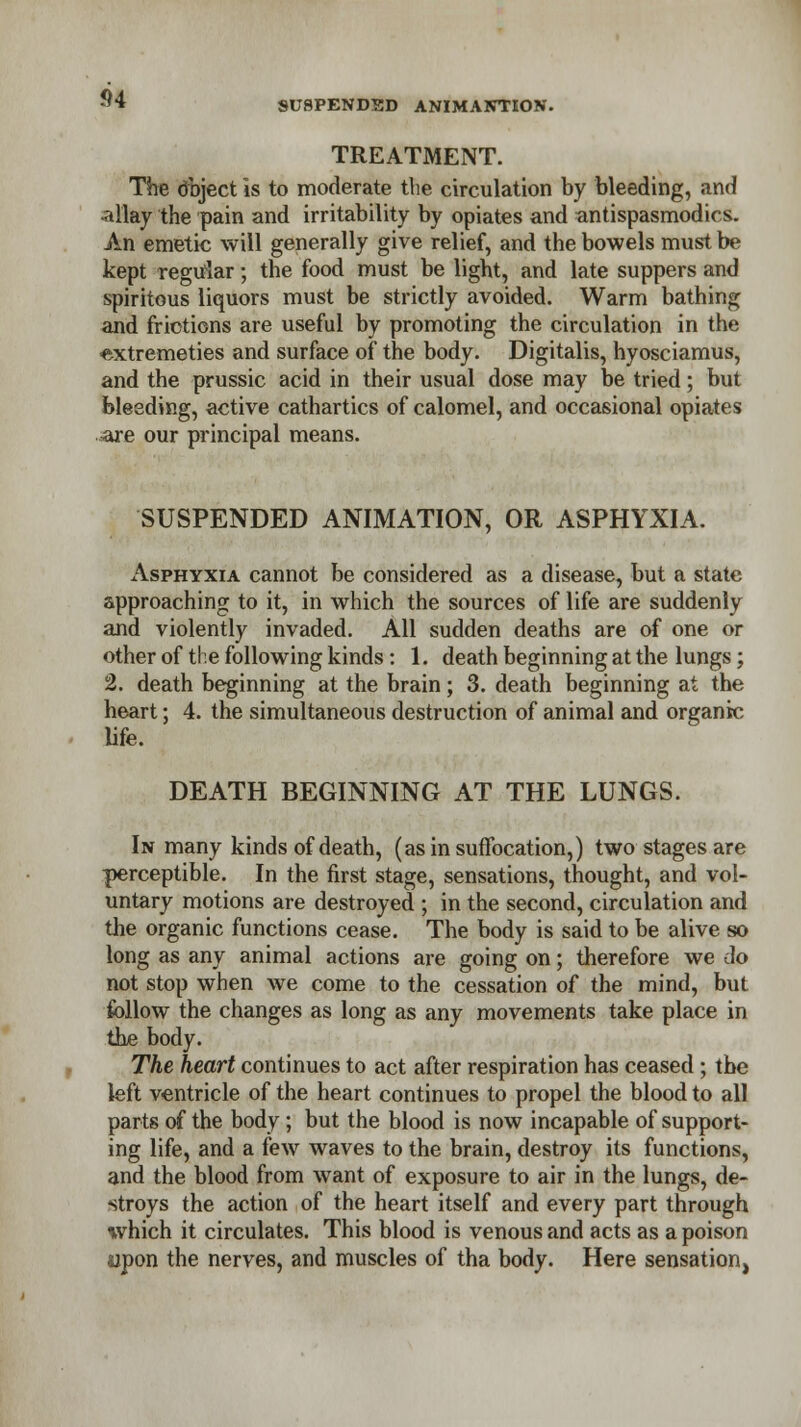 SUSPENDED ANIMANTION. TREATMENT. The dbject is to moderate tlie circulation by bleeding, and allay the pain and irritability by opiates and antispasmodics. An emetic will generally give relief, and the bowels must be kept regular; the food must be light, and late suppers and spiritous liquors must be strictly avoided. Warm bathing and frictions are useful by promoting the circulation in the extremeties and surface of the body. Digitalis, hyosciamus, and the prussic acid in their usual dose may be tried; but bleeding, active cathartics of calomel, and occasional opiates -are our principal means. SUSPENDED ANIMATION, OR ASPHYXIA. Asphyxia cannot be considered as a disease, but a state approaching to it, in which the sources of life are suddenly and violently invaded. All sudden deaths are of one or other of tie following kinds: 1. death beginning at the lungs; 2. death beginning at the brain; 3. death beginning at the heart; 4. the simultaneous destruction of animal and organic- life. DEATH BEGINNING AT THE LUNGS. In many kinds of death, (as in suffocation,) two stages are perceptible. In the first stage, sensations, thought, and vol- untary motions are destroyed ; in the second, circulation and the organic functions cease. The body is said to be alive so long as any animal actions are going on; therefore we do not stop when we come to the cessation of the mind, but follow the changes as long as any movements take place in the body. The heart continues to act after respiration has ceased; the left ventricle of the heart continues to propel the blood to all parts of the body; but the blood is now incapable of support- ing life, and a few waves to the brain, destroy its functions, and the blood from want of exposure to air in the lungs, de- stroys the action of the heart itself and every part through which it circulates. This blood is venous and acts as a poison upon the nerves, and muscles of tha body. Here sensation.