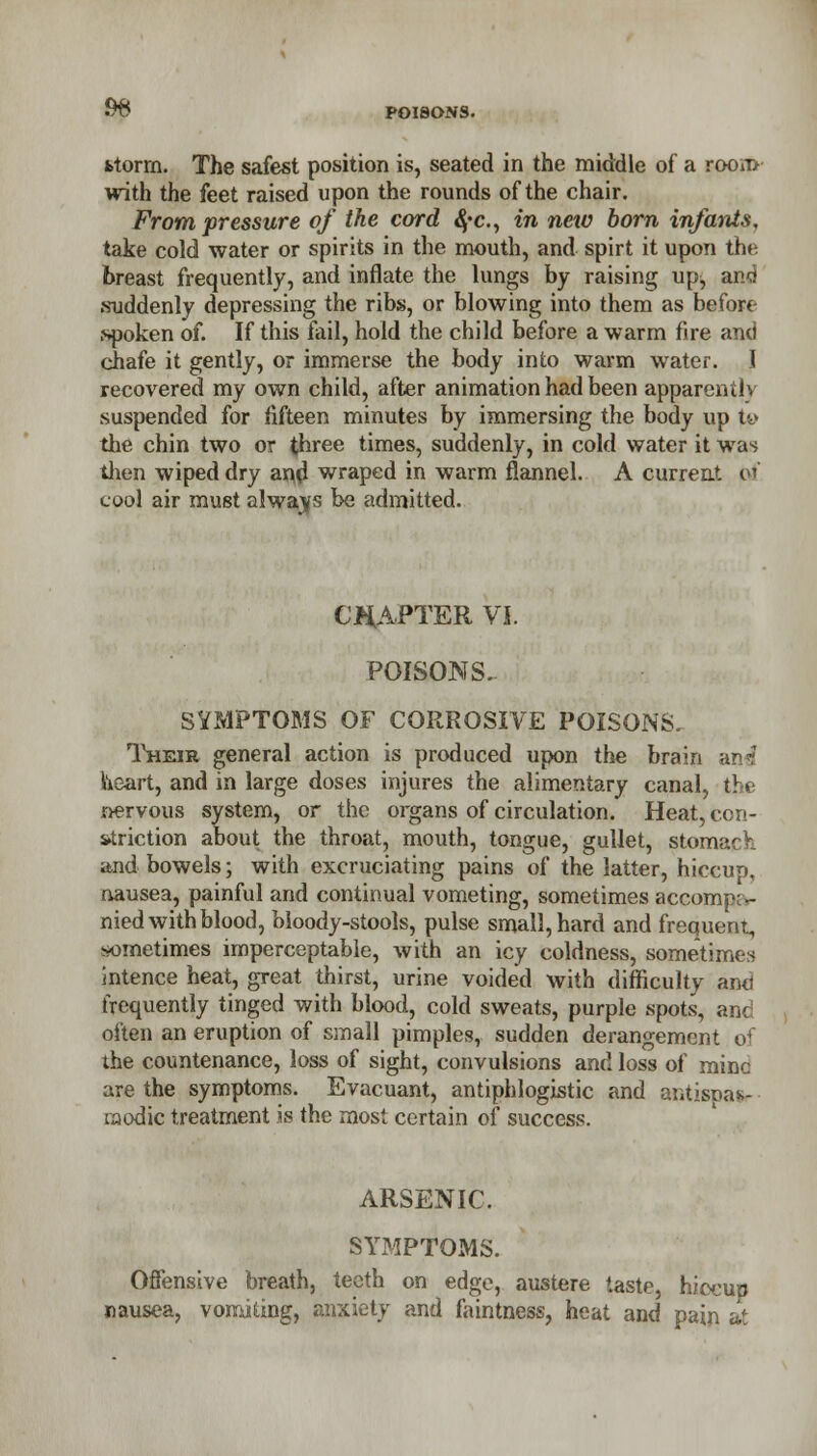 $& POISONS. fctorrn. The safest position is, seated in the middle of a room with the feet raised upon the rounds of the chair. From pressure of the cord 4*c, in new born infants, take cold water or spirits in the mouth, and spirt it upon the breast frequently, and inflate the lungs by raising up, ana suddenly depressing the ribs, or blowing into them as before spoken of. If this fail, hold the child before a warm fire and chafe it gently, or immerse the body into warm water. 1 recovered my own child, after animation had been apparently suspended for fifteen minutes by immersing the body up iv the chin two or three times, suddenly, in cold water it was then wiped dry an,(l wraped in warm flannel. A current erf cool air must always be admitted. CHAPTER VI. POISONS. SYMPTOMS OF CORROSIVE POISONS. Their general action is produced upon the brain an«? heart, and in large doses injures the alimentary canal, the nervous system, or the organs of circulation. Heat, con- striction about the throat, mouth, tongue, gullet, stomach and bowels; with excruciating pains of the latter, hiccup, nausea, painful and continual vometing, sometimes accomp; - nied with blood, bloody-stools, pulse small, hard and frequent, sometimes imperceptable, with an icy coldness, sometimes intence heat, great thirst, urine voided with difficulty and frequently tinged with blood, cold sweats, purple spots, and often an eruption of small pimples, sudden derangement of the countenance, loss of sight, convulsions and loss of mine are the symptoms. Evacuant, antiphlogistic and antispa*.- raodic treatment is the most certain of success. ARSENIC. SYMPTOMS. Offensive breath, teeth on edge, austere taste, hiccup nausea, vomiting, anxiety and faintness, heat and pain at