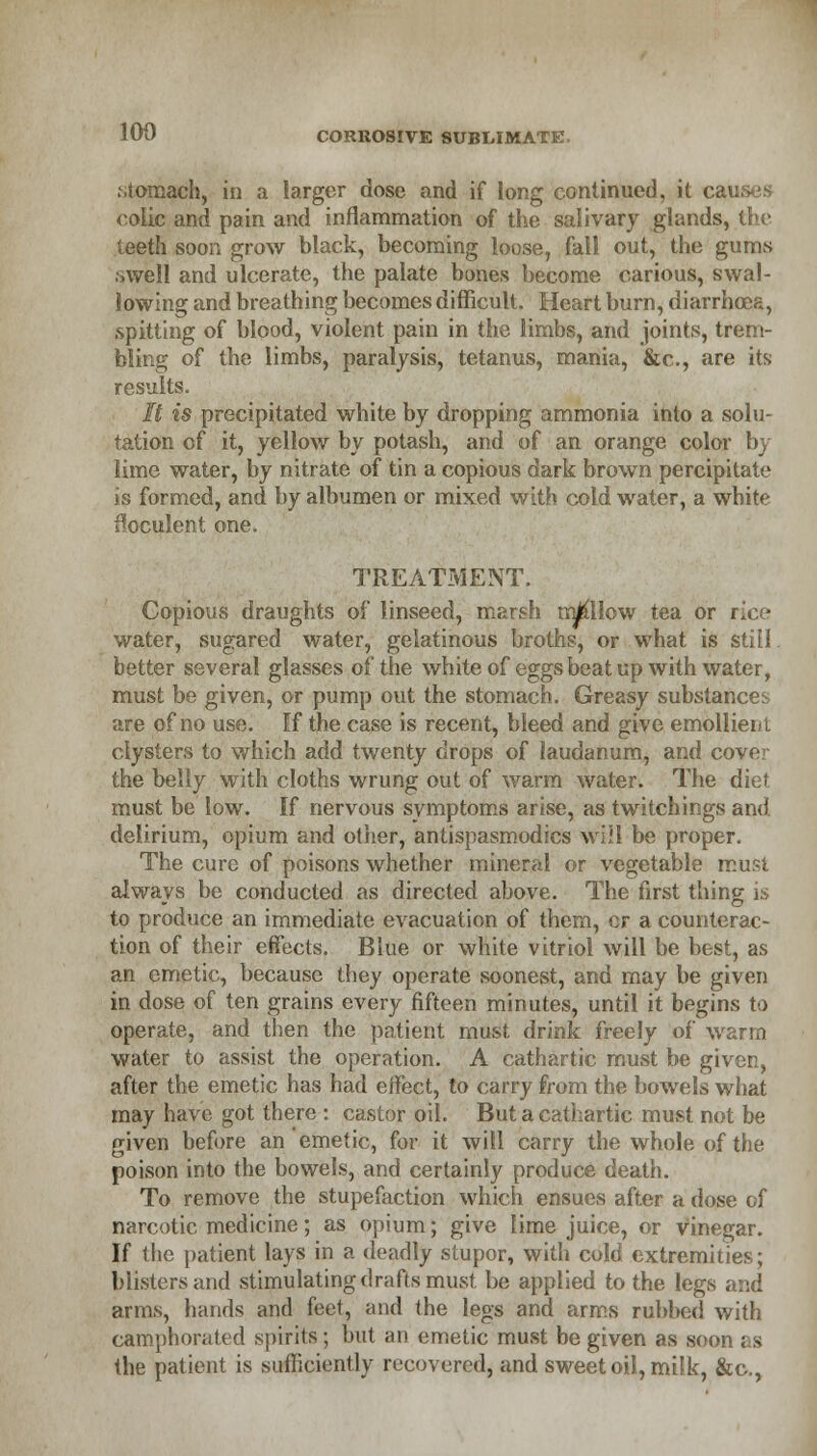 .stomach, in a larger dose and if long continued, it causes colic and pain and inflammation of the salivary glands, the teeth soon grow black, becoming loose, fall out, the gums .swell and ulcerate, the palate bones become carious, swal- lowing and breathing becomes difficult. Heart burn, diarrhoea, spitting of blood, violent pain in the limbs, and joints, trem- bling of the limbs, paralysis, tetanus, mania, &c, are its results. It is precipitated white by dropping ammonia into a solu- tation of it, yellow by potash, and of an orange color by lime water, by nitrate of tin a copious dark brown percipitate is formed, and by albumen or mixed with cold water, a white feculent one. TREATMENT. Copious draughts of linseed, marsh mallow tea or rice water, sugared water, gelatinous broths, or what is still. better several glasses of the white of eggs beat up with water, must be given, or pump out the stomach. Greasy substances are of no use. If the case is recent, bleed and give emollient clysters to which add twenty drops of laudanum, and cove- the belly with cloths wrung out of warm water. The diet- must be low. If nervous symptoms arise, as twitchings and delirium, opium and other, antispasmodics will be proper. The cure of poisons whether mineral or vegetable must always be conducted as directed above. The first thing is to produce an immediate evacuation of them, cr a counterac- tion of their effects. Blue or white vitriol will be best, as an emetic, because they operate soonest, and may be given in dose of ten grains every fifteen minutes, until it begins to operate, and then the patient must drink freely of warm water to assist the operation. A cathartic must be given, after the emetic has had effect, to carry from the bowels what may have got there : castor oil. But a cathartic must not be given before an emetic, for it will carry the whole of the poison into the bowels, and certainly produce death. To remove the stupefaction which ensues after a dose of narcotic medicine; as opium; give lime juice, or vinegar. If the patient lays in a deadly stupor, with cold extremities; blisters and stimulating drafts must be applied to the legs and arms, hands and feet, and the legs and arms rubbed with camphorated spirits ; but an emetic must be given as soon as the patient is sufficiently recovered, and sweet oil, milk, &c,