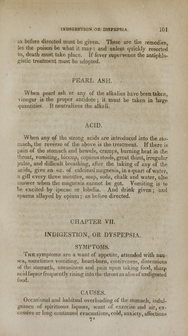 as before directed must be given. These are the remedies, let the poison be what it may: and unless quickly resorted to, death must take place. If fever supervenes the antiphlo- gistic treatment must be adopted. PEARL ASH. . When pearl ash or any of the alkalies have been taken, vinegar is the proper antidote; it must be taken in large quantities. It neutralizes the alkali. When any of the strong acids are introduced into the sto- mach, the reverse of the above is the treatment. If there is pain of the stomach and bowels, cramps, burning heat in the throat, vomiting, hiccup, copious stools, great thirst, irregular pulse, and difficult breathing, after the taking of any of the acids, give an oz. of calcined magnesia, in a quart of water, a gill every three minutes, soap, soda, chalk and water, also answer when the magnesia cannot be got. Vomiting is to xcited by ipecac or lobelia. And drink given; -and spasms allayed by opium; as before directed. CHAPTER VII. INDIGESTION, OR DYSPEPSIA. SYMPTOMS. The symptoms are a want of appetite, attended with nau- sea, sometimes vomiting, heart-burn, costiveness, distensions of the stomach, uneasiness and pain upon taking food, sharp acid liquor frequently rising into the throat as also of undigested food. CAUSES. Occasional and habitual overloading of the stomach, indul- geance of spirituous liquors, want of exercise and air, ex- cessive or long continued evacuations, cold, anxiety, affection* 7*